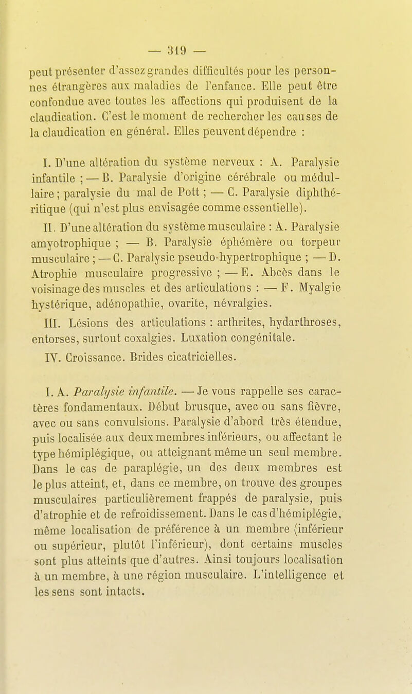 peut présenter d'assez grandes difficultés pour les person- nes étrangères aux maladies de l'enfance. Elle peut être confondue avec toutes les affections qui produisent de la claudication. C'est le moment de rechercher les causes de la claudication en général. Elles peuvent dépendre : I. D'une altération du système nerveux : A. Paralysie infantile; — B. Paralysie d'origine cérébrale ou médul- laire ; paralysie du mal de Pott ; — C. Paralysie diphthé- ritique (qui n'est plus envisagée comme essentielle). II. D'une altération du système musculaire : A. Paralysie amyotrophique ; — B. Paralysie éphémère ou torpeur musculaire ; —C. Paralysie pseudo-hypertrophique ; — D. Atrophie musculaire progressive;—E. Abcès dans le voisinage des muscles et des articulations : — F. Myalgie hystérique, adénopathie, ovarite, névralgies. III. Lésions des articulations : arthrites, hydarthroses, entorses, surtout coxalgies. Luxation congénitale. IV. Croissance. Brides cicatricielles. I. A. Paralysie infantile. —Je vous rappelle ses carac- tères fondamentaux. Début brusque, avec ou sans fièvre, avec ou sans convulsions. Paralysie d'abord très étendue, puis locahsée aux deux membres inférieurs, ou affectant le type hémiplégique, ou atteignant même un seul membre. Dans le cas de paraplégie, un des deux membres est le plus atteint, et, dans ce membre, on trouve des groupes musculaires particulièrement frappés de paralysie, puis d'atrophie et de refroidissement. Dans le cas d'hémiplégie, même localisation de préférence à un membre (inférieur ou supérieur, plutôt l'inférieur), dont certains muscles sont plus atteints que d'autres. Ainsi toujours localisation à un membre, à une région musculaire. L'intelligence et les sens sont intacts.