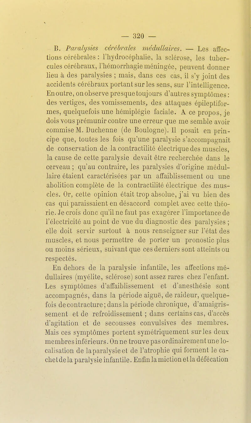 B. Paralysies cérébrales médullaires. — Les affec- tions cérébrales : l'hydrocéphalie, la sclérose, les tuber- cules cérébraux, l'hémorrhagie méningée, peuvent donner lieu à des paralysies ; mais, dans ces cas, il s'y joint des accidents cérébraux portant sur les sens, sur l'intelligence. En outre, on observe presque toujours d'autres symptômes : des vertiges, des vomissements^, des attaques épileptifor- mes, quelquefois une hémiplégie faciale. A ce propos, je dois vous prémunir contre une erreur que me semble avoir commise M. Duchenne (de Boulogne). Il posait en prin- cipe que, toutes les fois qu'une paralysie s'accompagnait de conservation de la conlractihté électrique des muscles, la cause de cette paralysie devait être recherchée dans le cerveau ; qu'au contraire, les paralysies d'origine médul- laire étaient caractérisées par un affaiblissement ou une abolition complète de la contractilité électrique des mus- cles. Or, celte opinion était trop absolue, j'ai vu bien des cas qui paraissaient en désaccord complet avec cette théo- rie. Je crois donc qu'il ne faut pas exagérer l'importance de l'électricité au point de vue du diagnostic des paralysies ; elle doit servir surtout à nous renseigner sur l'état des muscles, et nous permettre de porter un pronostic plus ou moins sérieux, suivant que ces derniers sont atteints ou respectés. En dehors de la paralysie infantile, les affections mé- dullaires (myélite, sclérose) sont assez rares chez l'enfant. Les symptômes d'affaiblissement et d'anesthésie sont accompagnés, dans la période aiguë, de raideur, quelque- fois de contracture ; dans la période chronique, d'amaigris- sement et de refroidissement ; dans certains cas, d'accès d'agitation et de secousses convulsives des membres. Mais ces symptômes portent symétriquement sur les deux membres inférieurs. On ne trouve pas ordinairement une lo- calisation de la paralysie et de l'atrophie qui forment le ca- chet de la paralysie infantile. Enfin la miction et la défécation