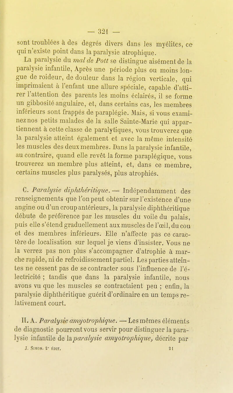 sont troublées i\ des degrés divers dans les myélites, ce qui n'existe point dans la paralysie alrophique. La paralysie du mal de Pott se distingue aisément de la paralysie infantile, Après une période plus ou moins lon- gue de roideur, de douleur dans la région verticale, qui imprimaient à l'enfant une allure spéciale, capable d'atti- rer l'attention des parents les moins éclairés, il se forme un gibbosité angulaire, et, dans certains cas, les membres inférieurs sont frappés de paraplégie. Mais, si vous exami- nez nos petits malades de la salle Sainte-Marie qui appar- tiennent à cette classe de paralytiques, vous trouverez que la paralysie atteint également et avec la même intensité les muscles des deux membres. Dans la paralysie infantile, au contraire, quand elle revêt la forme paraplégique, vous trouverez un membre plus atteint, et, dans ce membre^ certains muscles plus paralysés, plus atrophiés. C. Paralysie diphthéritique. — Indépendamment des renseignements queTonpeut obtenir sur l'existence d'une angine ou d'un croup antérieurs, la paralysie diphthéritique débute de préférence par les muscles du voile du palais, puis elle s'étend graduellement aux muscles de l'œil, du cou et des membres inférieurs. Elle n'affecte pas ce carac- tère de localisation sur lequel je viens d'insister. Yous ne la verrez pas non plus s'accompagner d'atrophie à mar- che rapide, ni de refroidissement partiel. Les parties attein- tes ne cessent pas de se contracter sous l'influence de l'é- lectricité ; tandis que dans la paralysie infantile, nous avons vu que les muscles se contractaient peu ; enfin, la paralysie diphthéritique guérit d'ordinaire en un temps re- lativement court. n. A. Paralysie arriyotrophiqiie. — Les mêmes éléments de diagnostic pourront vous servir pour distinguer la para- lysie infantile de X^paralysie amyotrophiqiie, décrite par J. Simon. 2* édit. 21