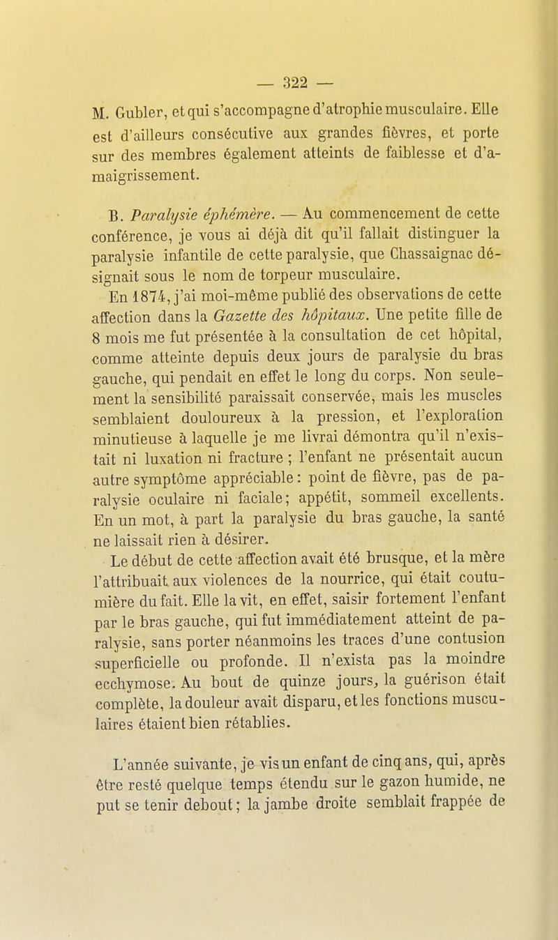 M. Gubler, etqui s'accompagne d'atrophie musculaire. Elle est d'ailleurs consécutive aux grandes fièvres, et porte sur des membres également atteints de faiblesse et d'a- maigrissement. B. Parahjsie éphémère. — Au commencement de cette conférence, je vous ai déjà dit qu'il fallait distinguer la paralysie infantile de cette paralysie, que Chassaignac dé- signait sous le nom de torpeur musculaire. En 1874, j'ai moi-même publié des observations de cette affection dans la Gazette des hôpitaux. Une petite fille de 8 mois me fut présentée à la consultation de cet hôpital, comme atteinte depuis deux jours de paralysie du bras gauche, qui pendait en effet le long du corps. Non seule- ment la sensibilité paraissait conservée, mais les muscles semblaient douloureux à la pression, et l'exploration minutieuse à laquelle je me livrai démontra qu'il n'exis- tait ni luxation ni fracture ; l'enfant ne présentait aucun autre symptôme appréciable : point de fièvre, pas de pa- ralysie oculaire ni faciale; appétit, sommeil excellents. En un mot, à part la paralysie du bras gauche, la santé ne laissait rien à désirer. Le début de cette affection avait été brusque, et la mère l'attribuait aux violences de la nourrice, qui était coutu- mière du fait. Elle la vit, en effet, saisir fortement l'enfant par le bras gauche, qui fut immédiatement atteint de pa- ralysie, sans porter néanmoins les traces d'une contusion superficielle ou profonde. Il n'exista pas la moindre ecchymose. Au bout de quinze jours, la guérison était complète, la douleur avait disparu, etles fonctions muscu- laires étaient bien rétablies. L'année suivante, je vis un enfant de cinq ans, qui, après être resté quelque temps étendu sur le gazon humide, ne put se tenir debout ; la jambe droite semblait frappée de