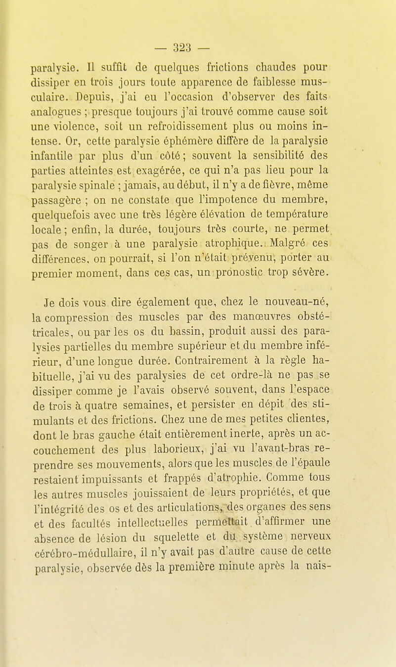 paralysie. Il suffit de quelques frictions chaudes pour dissiper en trois jours toute apparence de faiblesse mus- culaire. Depuis, j'ai eu l'occasion d'observer des faits analogues ; presque toujours j'ai trouvé comme cause soit une violence, soit un refroidissement plus ou moins in- tense. Or, cette paralysie éphémère diffère de la paralysie infantile par plus d'un côté ; souvent la sensibilité des parties atteintes est exagérée, ce qui n'a pas lieu pour la paralysie spinale ; jamais, au début, il n'y a de fièvre, même passagère ; on ne constate que l'impotence du membre, quelquefois avec une très légère élévation de température locale; enfin, la durée, toujours très courte, ne permet pas de songer à une paralysie atrophique. Malgré ces différences, on pourrait, si l'on n'était prévenu, porter au premier moment, dans ces cas, un pronostic trop sévère. Je dois vous dire également que, chez le nouveau-né, la compression des muscles par des manœuvres obsté- tricales, ou par les os du bassin, produit aussi des para- lysies partielles du membre supérieur et du membre infé- rieur, d'une longue durée. Contrairement à la règle ha- bituelle, j'ai vu des paralysies de cet ordre-là ne pas se dissiper comme je l'avais observé souvent, dans l'espace de trois à quatre semaines, et persister en dépit des sti- mulants et des frictions. Chez une de mes petites clientes, dont le bras gauche était entièrement inerte, après un ac- couchement des plus laborieux, j'ai vu l'avant-bras re- prendre ses mouvements, alors que les muscles de l'épaule restaient impuissants et frappés d'atrophie. Comme tous les autres muscles jouissaient de leurs propriétés, et que l'intégrité des os et des articulations, des organes des sens et des facultés intellectuelles permettait d'affirmer une absence de lésion du squelette et du système nerveux cérébro-médullaire, il n'y avait pas d'autre cause de cette paralysie, observée dès la première minute après la nais-
