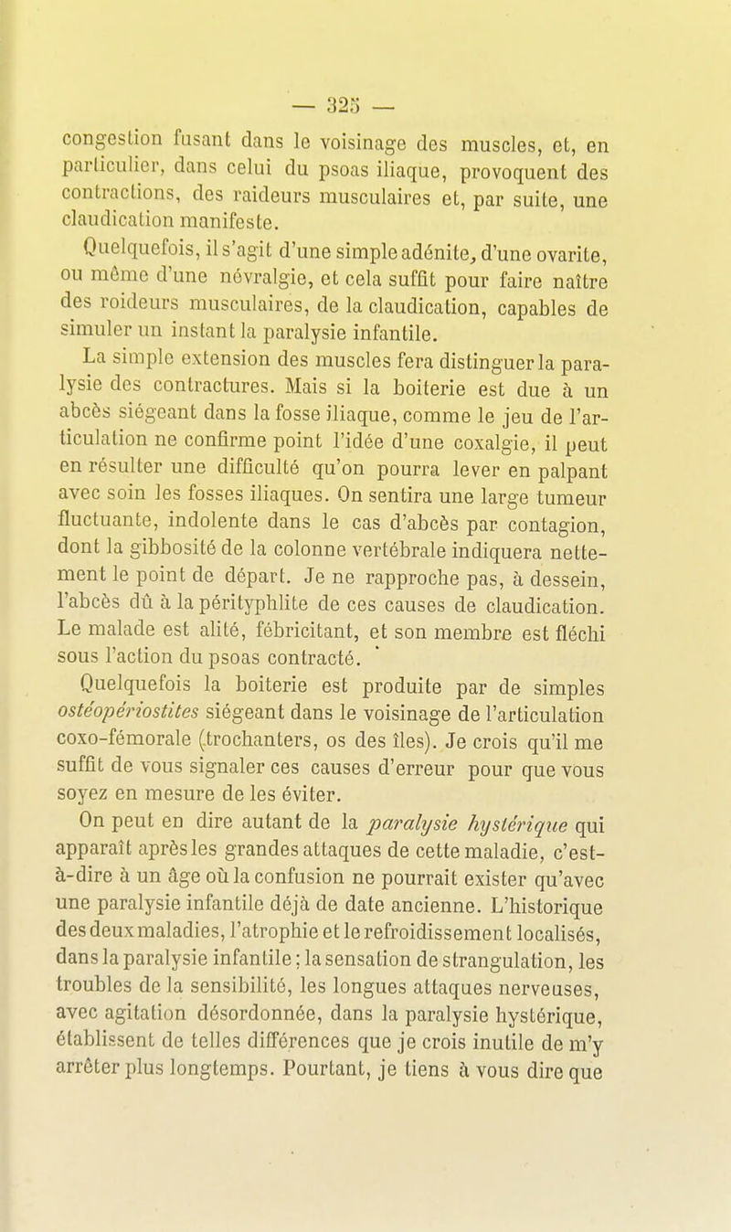 congestion fusant dans le voisinage des muscles, et, en particulier, dans celui du psoas iliaque, provoquent des contractions, des raideurs musculaires et, par suite, une claudication manifeste. Quelquefois, il s'agit d'une simple adénite, d'une ovarite, ou môme d'une névralgie, et cela suffit pour faire naître des roideurs musculaires, de la claudication, capables de simuler un instant la paralysie infantile. La simple extension des muscles fera distinguer la para- lysie des contractures. Mais si la boiterie est due à un abcès siégeant dans la fosse iliaque, comme le jeu de l'ar- ticulation ne confirme point l'idée d'une coxalgie, il peut en résulter une difficulté qu'on pourra lever en palpant avec soin les fosses iliaques. On sentira une large tumeur fluctuante, indolente dans le cas d'abcès par contagion, dont la gibbosité de la colonne vertébrale indiquera nette- ment le point de départ. Je ne rapproche pas, à dessein, l'abcès dû à la pérityphlite de ces causes de claudication. Le malade est alité, fébricitant, et son membre est fléchi sous l'action du psoas contracté. Quelquefois la boiterie est produite par de simples ostéopériostites siégeant dans le voisinage de l'articulation coxo-fémorale (iroclianters, os des îles). Je crois qu'il me suffit de vous signaler ces causes d'erreur pour que vous soyez en mesure de les éviter. On peut en dire autant de la parahjsie hystérique qui apparaît après les grandes attaques de cette maladie, c'est- à-dire à un âge oiîla confusion ne pourrait exister qu'avec une paralysie infantile déjà de date ancienne. L'historique des deux maladies, l'atrophie et le refroidissement localisés, dans la paralysie infantile ; la sensation de strangulation, les troubles de la sensibilité, les longues attaques nerveuses, avec agitation désordonnée, dans la paralysie hystérique, établissent de telles différences que je crois inutile de m'y arrêter plus longtemps. Pourtant, je tiens à vous dire que
