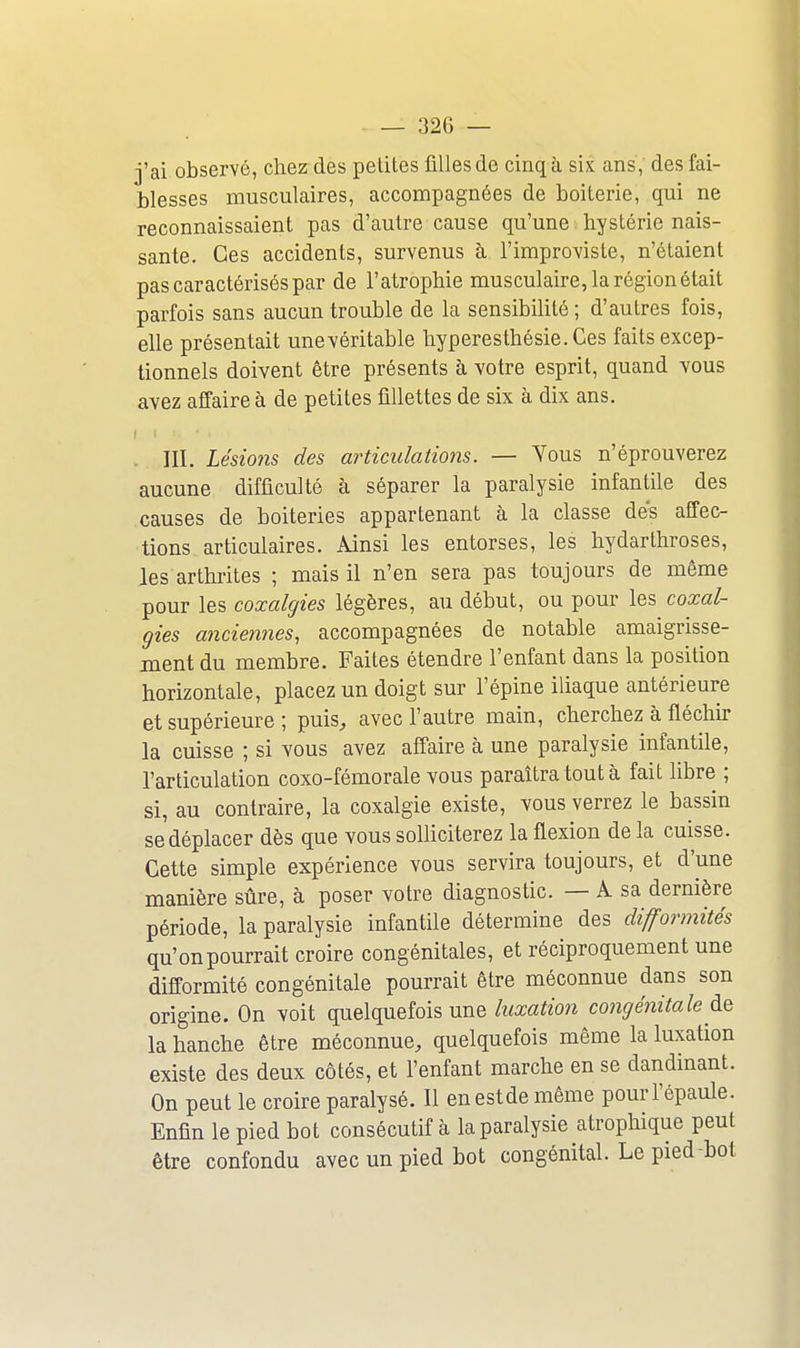 j'ai observé, chez des petites filles de cinq à six ans,' des fai- blesses musculaires, accompagnées de boiterie, qui ne reconnaissaient pas d'autre cause qu'une hystérie nais- sante. Ces accidents, survenus à l'improvisle, n'étaient pas caractérisés par de l'atrophie musculaire, la région était parfois sans aucun trouble de la sensibilité ; d'autres fois, elle présentait unevéritable hyperesthésie.Ces faits excep- tionnels doivent être présents à votre esprit, quand vous avez affaire à de petites fillettes de six à dix ans. . m. Lésioiîs des articulations. — Yous n'éprouverez aucune difficulté à séparer la paralysie infantile des causes de boiteries appartenant à la classe des affec- tions articulaires. Ainsi les entorses, les hydarthroses, les arthrites ; mais il n'en sera pas toujours de môme pour les coxalgies légères, au début, ou pour les coxal- gies anciennes, accompagnées de notable amaigrisse- ment du membre. Faites étendre l'enfant dans la position horizontale, placez un doigt sur l'épine iliaque antérieure et supérieure ; puis, avec l'autre main, cherchez à fléchir la cuisse ; si vous avez affaire à une paralysie infantile, l'articulation coxo-fémorale vous paraîtra tout à fait libre ; si, au contraire, la coxalgie existe, vous verrez le bassin se déplacer dès que vous solliciterez la flexion de la cuisse. Cette simple expérience vous servira toujours, et d'une manière sûre, à poser votre diagnostic. — A sa dernière période, la paralysie infantile détermine des difformités qu'onpourrait croire congénitales, et réciproquement une difformité congénitale pourrait être méconnue dans son origine. On voit quelquefois une tofzow congénitale la hanche être méconnue, quelquefois même la luxation existe des deux côtés, et l'enfant marche en se dandinant. On peut le croire paralysé. Il enestde même pour l'épaule. Enfin le pied bot consécutif à la paralysie atrophique peut être confondu avec un pied bot congénital. Le pied-bot