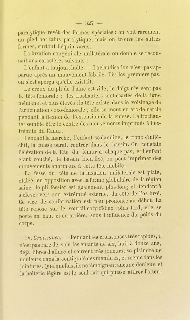 paralytique revêt des formes spéciales : on voit rarement un pied bot talus paralytique, mais on trouve les autres formes, surtout l'équin varus. La luxation congénitale unilatérale ou double se recon- naît aux caractères suivants : L'enfant a toujoursboité. —La claudication n'est pas ap- parue après un mouvement fébrile. Dès les premiers pas, on s'est aperçu qu'elle existait. Le creux du pli de l'aine est vide, le doigt n'y sent pas la tête fémorale ; les trochanters sont écartés de la ligne médiane, et plus élevés ; la tête existe dans le voisinage de l'articulation coxo-fémorale ; elle se meut en arc de cercle pendant la flexion de l'extension de la cuisse. Le trochan- ter semble être le centre des mouvements imprimés à l'ex- trémité du fémur. Pendant la marche, l'enfant se dandine, le tronc s'inflé- chit, la cuisse paraît rentrer dans le bassin. On constate l'élévation de la tête du fémur à chaque pas, et l'enfant étant couché, le bassin bien fixé, on peut imprimer des mouvements anormaux à cette tête mobile. La fesse du côté de la luxation unilatérale est plate, étalée, en opposition avec la forme globulaire de larégion saine; le pli fessier est également plus long et tendant à s'élever vers son extrémité externe, du côté de l'os luxé. Ce vice de conformation est peu prononcé au début. La tête repose sur le sourcil cotyloïdien ; plus tard, elle se porte en haut et en arrière, sous l'influence du poids du corps. lY. Croissance. — Pendant les croissances très rapides, il n'estpasrare de voir les enfants de six, huit à douze ans, déjà libres d'allure et souvent très joueurs, se plaindre de douleurs dans la contiguïté des membres, et même dans les jointures. Quelquefois,ilsnetémoignent aucune douleur, et la boiterie légère est le seul fait qui puisse attirer l'atten-