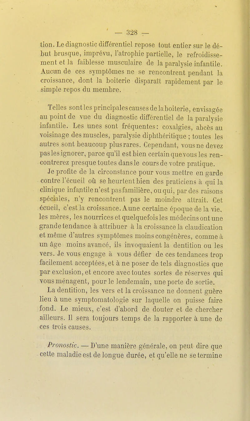 — Bas- tion. Le diagnostic différentiel repose tout entier sur le dé- but brusque, imprévu, l'atrophie partielle, le refroidisse- ment et la faiblesse musculaire de la paralysie infantile. Aucun de ces symptômes ne se rencontrent pendant la croissance, dont la boiterie disparaît rapidement par le simple repos du membre. Telles sontles principales causes de laboiterie, envisagée au point de vue du diagnostic différentiel de la paralysie infantile. Les unes sont fréquentes: coxalgies, abcès au voisinage des muscles, paralysie diphthéritique ; toutes les autres sont beaucoup plus rares. Cependant, vous ne devez pas les ignorer, parce qu'il est bien certain que vous les ren- contrerez presque toutes dans le cours de votre pratique. Je profite de la circonstance pour vous mettre en garde contre l'écueil oiî se heurtent bien des praticiens à qui la clinique infantile n'est pas familière, ou qui, par des raisons spéciales, n'y rencontrent pas le moindre attrait. Cet écueil, c'est la croissance. Aune certaine époque delà vie, les mères, les nourrices et quelquefois les médecins ont une grande tendance à attribuer à la croissance la claudication et même d'autres symptômes moins congénères, comme à un âge moins avancé, ils invoquaient la dentition ou les vers. Je vous engage à vous défier de ces tendances trop facilement acceptées, et à ne poser de tels diagnostics que par exclusion, et encore avec toutes sortes de réserves qui vous ménagent, pour le lendemain, une porte de sortie. La dentition, les vers et la croissance ne donnent guère lieu à une symptomatologie sur laquelle on puisse faire fond. Le mieux, c'est d'abord de douter et de chercher ailleurs. Il sera toujours temps de la rapporter à une de ces trois causes. Pronostic. — D'une manière générale, on peut dire que cette maladie est de longue durée, et qu'elle ne se termine