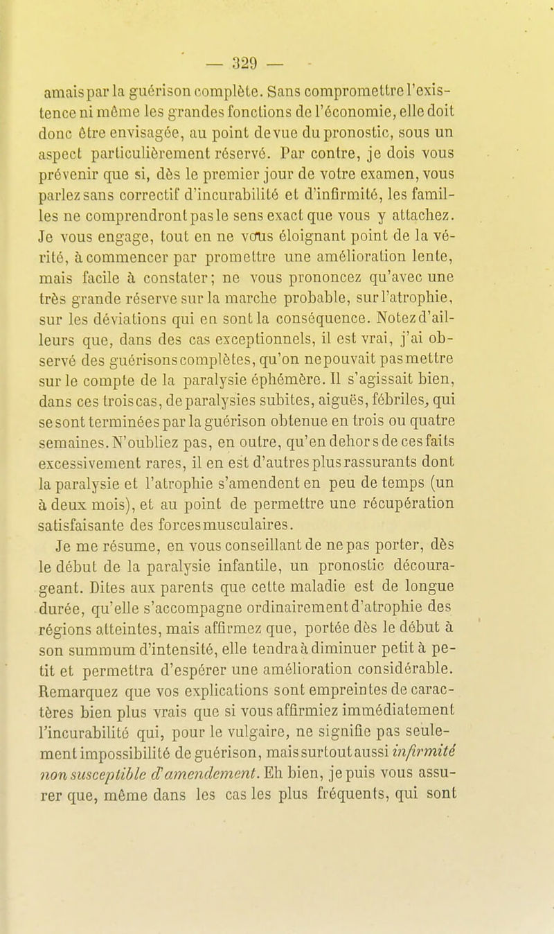 amaispar la guérison complète. Sans compromettre l'exis- tence ni même les grandes fonctions de l'économie, elle doit donc être envisagée, au point de vue du pronostic, sous un aspect particulièrement réservé. Par contre, je dois vous prévenir que si, dès le premier jour de votre examen, vous parlez sans correctif d'incurabilité et d'infîrm.ité, les famil- les ne comprendront pas le sens exact que vous y attachez. Je vous engage, tout en ne vous éloignant point de la vé- rité, à commencer par promettre une amélioration lente, mais facile à constater ; ne vous prononcez qu'avec une très grande réserve sur la marche probable, sur l'atrophie, sur les déviations qui eu sont la conséquence. Notezd'ail- leurs que, dans des cas exceptionnels, il est vrai, j'ai ob- servé des guérisonscomplètes, qu'on nepouvait pasmettre sur le compte de la paralysie éphémère. Il s'agissait bien, dans ces troiscas, de paralysies subites, aiguës, fébriles^ qui se sont terminées par la guérison obtenue en trois ou quatre semaines. N'oubliez pas, en outre, qu'en dehors de ces faits excessivement rares, il en est d'autres plus rassurants dont la paralysie et l'atrophie s'amendent en peu de temps (un à deux mois), et au point de permettre une récupération satisfaisante des forces musculaires. Je me résume, en vous conseillant de ne pas porter, dès le début de la paralysie infantile, un pronostic découra- geant. Dites aux parents que cette maladie est de longue durée, qu'elle s'accompagne ordinairement d'atrophie des régions atteintes, mais affirmez que, portée dès le début à son summum d'intensité, elle tendra à diminuer petit à pe- tit et permettra d'espérer une amélioration considérable. Remarquez que vos explications sont empreintes de carac- tères bien plus vrais que si vous affirmiez immédiatement Tincurabilité qui, pour le vulgaire, ne signifie pas seule- ment impossibilité de guérison, mais surtout aussi wz/^rmïVe non susceptible damendement. Eh bien, je puis vous assu- rer que, même dans les cas les plus fréquents, qui sont