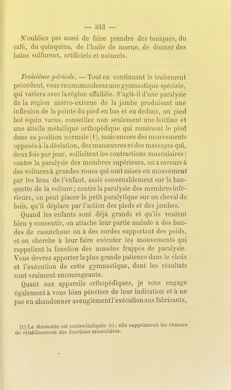 N'oubliez pas aussi de faire prendre des Ioniques, du café, du quinquina, de l'iiuile de morue, de donner des bains sulfureux, arlificiels et naturels. Troisième période. —Tout en continuant le traitement précédent, vous recommanderez une gymnastique spéciale, qui variera aveclarégion affaiblie. S'agit-il d'une paralysie de la région antéro-externe de la jambe produisant une inflexion de la pointe du pied en bas et en dedans, un pied bot équin varus, conseillez non seulement une bottine et une attelle métallique orthopédique qui ramènent le pied dans sa position normale (1), mais encore des mouvements opposés à la déviation, des manœuvres et des massages qui, deux fois par jour, sollicitent les contractions musculaires ; contre la paralysie des membres supérieurs, onarecoursà des voitures à grandes roues qui sont mises en mouvement par les bras de Tenfant, assis convenablement sur la ban- quette de la voiture ; contre la paralysie des membres infé- rieurs, on peut placer le petit paralytique sur un cheval de bois, qu'il déplace par l'action des pieds et des jambes. Quand les enfants sont déjà grands et qu'ils veulent bien y consentir, on attache leur partie malade à des ban- des de caoutchouc ou à des cordes supportant des poids, et on cherche à leur faire exécuter les mouvements qui rappellent la fonction des muscles frappés de paralysie. Vous devrez apporter la plus grande patience dans le choix et l'exécution de cette gymnastique, dont les résultats sont vraiment encourageants. Quant aux appareils orthopédiques, je vous engage également à vous bien pénétrer de leur indication et à ne pas en abandonner aveuglémentl'exécution aux fabricants, (1) La ténotomie est contre-indiquée ici; elle supprimerait les chances (le rétablissement des fonctions musculaires.