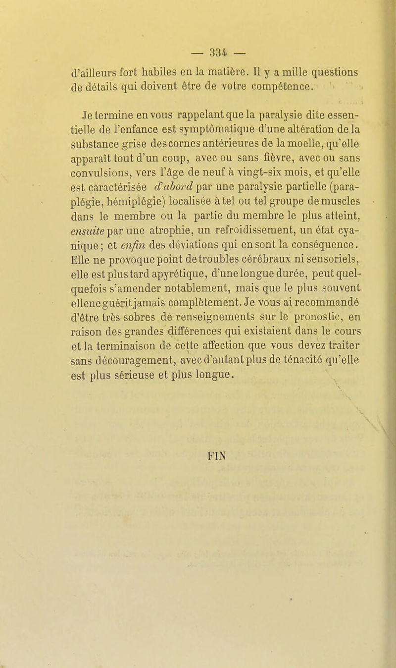 d'ailleurs fort habiles en la malière. Il y a mille questions de détails qui doivent être de votre compétence. Je termine en vous rappelant que la paralysie dite essen- tielle de l'enfance est symptômatique d'une altération de la substance grise des cornes antérieures de la moelle, qu'elle apparaît tout d'un coup, avec ou sans fièvre, avec ou sans convulsions, vers l'âge de neuf à vingt-six mois, et qu'elle est caractérisée dabord par une paralysie partielle (para- plégie, hémiplégie) localisée à tel ou tel groupe démuselés dans le membre ou la partie du membre le plus atteint, ensuite'^Q.v une atrophie, un refroidissement, un état cya- nique ; et enfin des déviations qui en sont la conséquence. Elle ne provoque point de troubles cérébraux ni sensoriels, elle est plus tard apyrétique, d'une longue durée, peut quel- quefois s'amender notablement, mais que le plus souvent ellene guérit jamais complètement. Je vous ai recommandé d'être très sobres de renseignements sur le pronostic, en raison des grandes différences qui existaient dans le cours et la terminaison de cette affection que vous devez traiter sans découragement, avec d'autant plus de ténacité qu'elle est plus sérieuse et plus longue. FIN