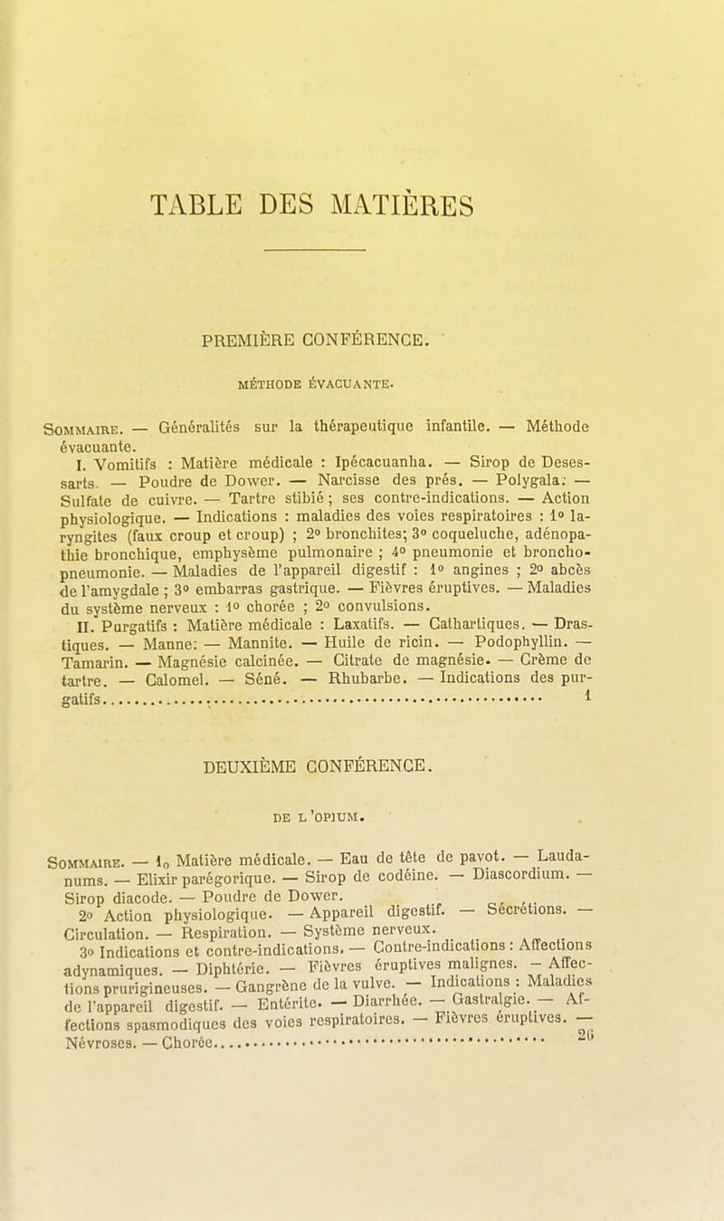 TABLE DES MATIÈRES PREMIÈRE CONFÉRENCE. ' MÉTHODE ÉVACUANTE. Sommaire. — Généralités sur la thérapeutique infantile. — Méthode évacuante. I. Vomitifs : Matière médicale : Ipécacuanha. — Sirop de Deses- sarts. — Poudre de Dower. — Narcisse des prés. — Polygala; — Sulfate de cuivre. — Tartre stibié ; ses contre-indications. — Action physiologique. — Indications : maladies des voies respiratoires : 1 la- ryngites (faux croup et croup) ; 2» bronchites; 3° coqueluche, adénopa- thie bronchique, emphysème pulmonaire ; 4° pneumonie et broncho- pneumonie. — Maladies de l'appareil digestif : 1° angines ; 2» abcès de l'amygdale ; 3° embarras gastrique. — Fièvres éruptives. — Maladies du système nerveux : 1 chorée ; 2° convulsions. II. Purgatifs : Matière médicale : Laxatifs. — Cathartiques. — Dras- tiques. — Manne: — Mannite. — Huile de ricin. — Podophyllin. — Tamarin. — Magnésie calcinée. — Citrate de magnésie. — Crème de tartre. — Calomel. — Séné. — Rhubarbe. — Indications des pur- gatifs • • • • 1 DEUXIÈME CONFÉRENCE. DE l'opium. Sommaire. — lo Matière médicale. — Eau de tète de pavot. — Lauda- nums. — Elixir parégorique. — Sirop de codéine. — Diascordium. — Sirop diacode. — Poudre de Dower. 2 Action physiologique. — Appareil digestif. — Sécrétions. — Circulation. — Respiration. — Système nerveux. _ 30 Indications et contre-indications. — Contre-indications: Affections adynamiques. - Diphtérie. - Fièvres éruptives malignes. - Affec- tions prurigineuses. - Gangrène de la vulve. - Indications : Maladies de l'appareil digestif. - Entérite. - Diarrhée. - Castra gie. - Af- fections spasmodiques des voies respiratoires. - Fièvres éruptives. - Névroses. — Choroe • '