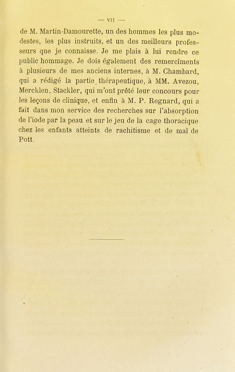 de M. Martin-Damourette, un des hommes les plus mo- destes, les plus instruits, et un des meilleurs profes- seurs que je connaisse. Je me plais à lui rendre ce public hommage. Je dois également des remercîments à plusieurs de mes anciens internes, à M. Ghambard, qui a rédigé la partie, thérapeutique, à MM. Avezou, Mercklen, Stackler, qui m'ont prêté leur concours pour les leçons de clinique, et enfin à M. P. Regnard, qui a fait dans mon service des recherches sur l'absorption de l'iode par la peau et sur le jeu de la cage thoracique chez les enfants atteints de rachitisme et de mal de Pott.