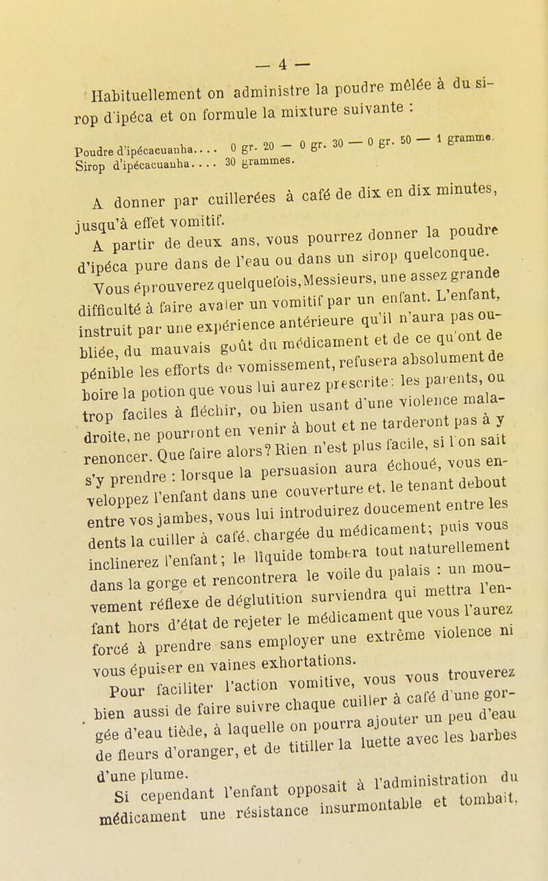 Habituellement on adminisire la roudre mêlée à dn si- rop d lpéca et on formule la mixture suivante ; Sirop d'ipé»™»»'»- ■ ■ ■  6»™'*- A donner par cuillerées à caté de dix en dix minutes. ^rpirl^Vei: ans. vous pourrez donner la poudre d'ipéca pure dans de IVau ou dans un sirop quelconque^ vous éprouverez quelque.-ois.Messieurs. ---z grande difficulté à faire avaler un vomitil par un enlant. L n an^, instruit par une ex|>érlence antérieure qu il n aura pas ou W ée du mauvais goût du médicament et de ce qu ont de S.rier:;rtsd!, vomissement, refnsera abso,^^ ^^^^^^^^^^^^ Tpr idre 0 que .a persuasion aura échoué, vous en- r r aTo et ènoont'rera le voile du palais -. un mou- meS réflexe de déglutition surviendra qu, me* • - l . X. r.. ri'^tat de reieter le médicament que vous i aure^ renteansemplo^er une extrême violence n. vous épuiser en vaines exhortations. Pour faciliter l'action vomitive, ^«^^ ',, ° ^q,. Men aussi de faire suivre chaque ^ ■ gée d'eau tiède, à laquelle ^^VO^^^^^ ^ ,,r,es de fleurs d'oranger, et de titiller la luette d'une plume. l'administration du Si cependant l'enfant ov^os^^^J^ 'll^^ médicament une résistance insurmontable