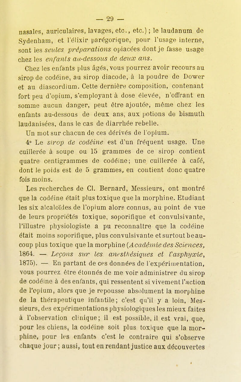 nasales, auriculaires, lavages, etc., etc.) ; le laudanum de Sydenhara, et l'élixir parégorique, pour l'usage interne, sont les seules préparations opiacées dont je fasse usage chez les enfants au-dessous de deux ans. Chez les enfants plus âgés, vous pourrez avoir recours au sirop de codéine, au sirop diacode, à la poudre de Dower et au diascordium. Cette dernière composition, contenant fort peu d'opium, s'employant à dose élevée, n'offrant en somme aucun danger, peut être ajoutée, même chez les enfants au-dessous de deux ans, aux potions de bismuth laudanisées, dans le cas de diarrhée rebelle. Un mot sur chacun de ces dérivés de l'opium. 4» Le sirop de codéine est d'un fréquent usage. Une cuillerée à soupe ou 15 grammes de ce sirop contient quatre centigrammes de codéine; une cuillerée à café, dont le poids est de 5 grammes, en contient donc quatre fois moins. Les recherches de Cl. Bernard, Messieurs, ont montré que la codéine était plus toxique que la morphine. Etudiant les six alcaloïdes de l'opium alors connus, au point de vue de leurs propriétés toxique, soporifique et convulsivante, l'illustre physiologiste a pu reconnaître que la codéine était moins soporifique, plus convulsivante et surtout beau- coup plus toxique que la morphine {Académie des Sciences, 1864. — Leçons sur les ancsthésiques et Vasphyxie, 1875). — En partant de ces données de l'expériiiientation, vous pourrez être étonnés de me voir administrer du sirop de codéine à des enfants, qui ressentent si vivement l'action de l'opium, alors que je repousse absolument la morphine de la thérapeutique infantile; c'est qu'il y a loin, Mes- sieurs, des expérimentations physiologiques les mieux faites à l'observation clinique; il est possible, il est vrai, que, pour les chiens, la codéine soit plus toxique que la mor- phine, pour les enfant& c'est le contraire qui s'observe chaque jour ; aussi, tout en rendant justice aux découvertes