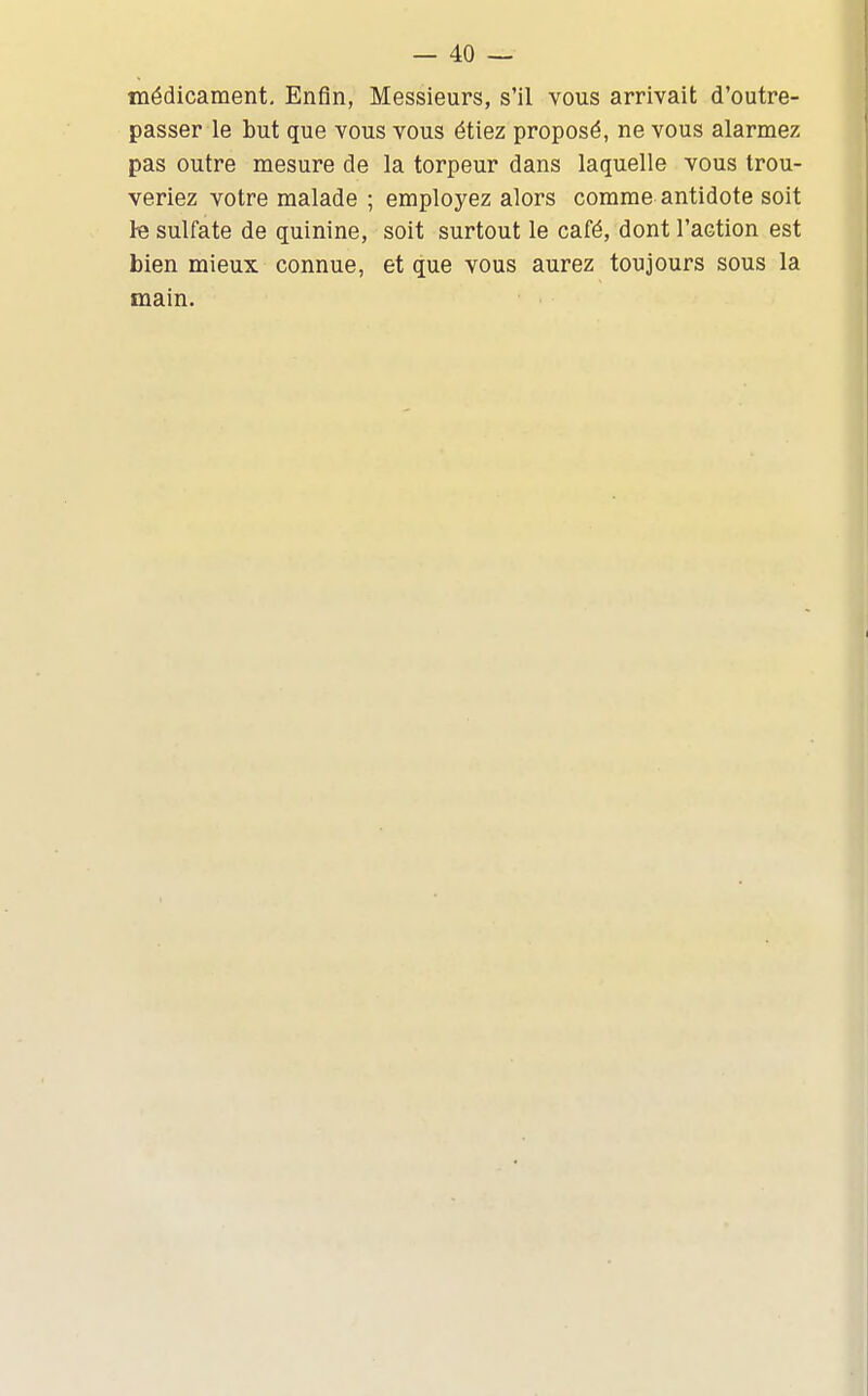 médicament. Enfin, Messieurs, s'il vous arrivait d'outre- passer le but que vous vous étiez proposé, ne vous alarmez pas outre mesure de la torpeur dans laquelle vous trou- veriez votre malade ; employez alors comme antidote soit Iq sulfate de quinine, soit surtout le café, dont l'action est bien mieux connue, et que vous aurez toujours sous la main.