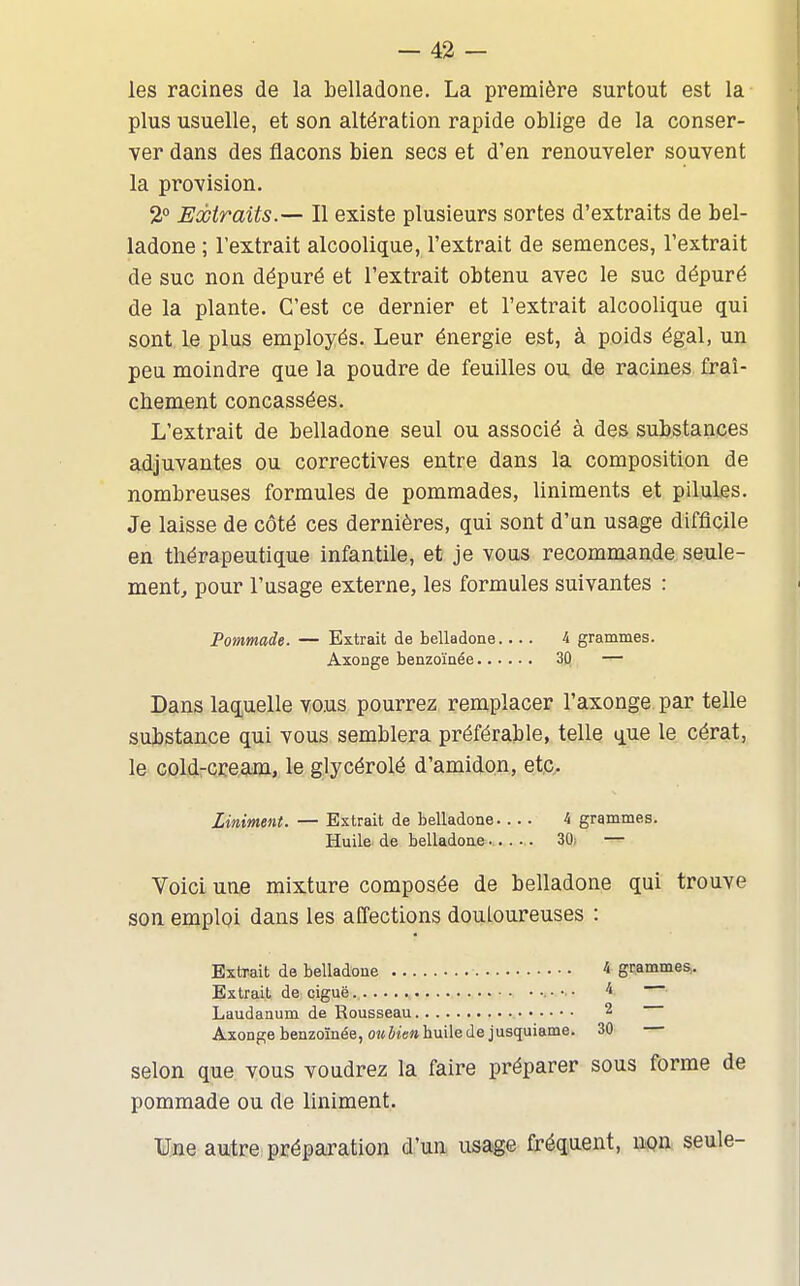 les racines de la belladone. La première surtout est la plus usuelle, et son altération rapide oblige de la conser- ver dans des flacons bien secs et d'en renouveler souvent la provision. 2° Eobiraits.— Il existe plusieurs sortes d'extraits de bel- ladone ; l'extrait alcoolique, l'extrait de semences, l'extrait de suc non dépuré et l'extrait obtenu avec le suc dépuré de la plante. C'est ce dernier et l'extrait alcoolique qui sont le plus employés. Leur énergie est, à poids égal, un peu moindre que la poudre de feuilles ou de racines fraî- chement concassées. L'extrait de belladone seul ou associé à des substances adjuvantes ou correctives entre dans la composition de nombreuses formules de pommades, liniments et pilules. Je laisse de côté ces dernières, qui sont d'an usage difficile en thérapeutique infantile, et je vous recommande seule- ment, pour l'usage externe, les formules suivantes : Pommade. — Extrait de belladone.... 4 grammes. Axonge benzoïnée 30 — Dans laquelle vous pourrez remplacer l'axonge par telle substance qui vous semblera préférable, telle que le cérat, le Gold-cream, le glycérolé d'amidon, etc- Liniment. — Extrait de belladone.... 4 grammes. Huile de belladone-.. • . 30; — Voici une mixture composée de belladone qui trouve son emploi dans les affections douloureuses : Extrait de belladone 4 grammes,. Extrait de ciguë • •■ • 4 Laudanum de Rousseau 2 Axonge benzoïnée, oîfiiffM huile de jusquiame. 30 selon que vous voudrez la faire préparer sous forme de pommade ou de liniment. Une autre préparation d^'un, usage fréquent, iipn seule-