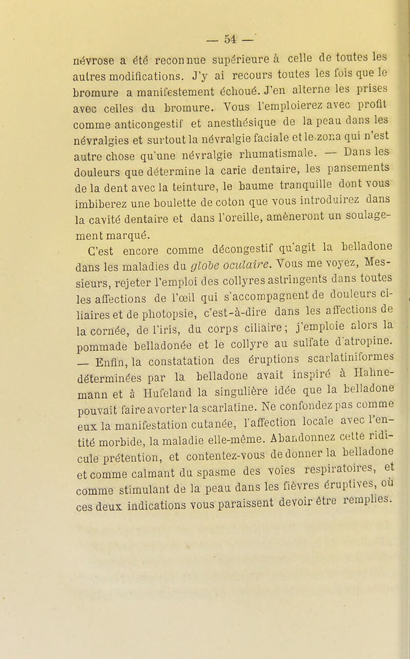 névrose a été reconnue supérieure à celle de toutes les autres modifications. J'y ai recours toutes les fois que le bromure a manifestement échoué. J'en alterne les prises avec celles du bromure. Vous l'emploierez avec profit comme anticongestif et anesthésique de la peau dans les névralgies et surtout la névralgie faciale etle.zona qui n'est autre chose qu'une névralgie rhumatismale. — Dans les douleurs que détermine la carie dentaire, les pansements de la dent avec la teinture, le baume tranquille dont vous imbiberez une boulette de coton que vous introduirez dans la cavité dentaire et dans l'oreille, amèneront un soulage- ment marqué. C'est encore comme décongestif qu'agit la belladone dans les maladies du gloU oculaire. Vous me voyez, Mes- sieurs, rejeter l'emploi des collyres astringents dans toutes les alTections de l'œil qui s'accompagnent de douleurs ci- liaires et de photopsie, c'est-à-dire dans les affections de la cornée, de l'iris, du corps ciliaire; j'emploie alors la pommade belladonée et le collyre au sulfate datropine. — Enfin, la constatation des éruptions scarlatiniformes déterminées par la belladone avait inspiré à Hahne- mann et à Hufeland la singulière idée que la belladone pouvait faire avorter la scarlatine. Ne confondez pas comme eux la manifestation cutanée, l'affection locale avec l'en- tité morbide, la maladie elle-même. Abandonnez cette ridi- cule prétention, et contentez-vous de donner la belladone et comme calmant du spasme des voies respiratoires, et comme stimulant de la peau dans les fièvres éruptives, ou ces deux indications vous paraissent devoir être remplies.