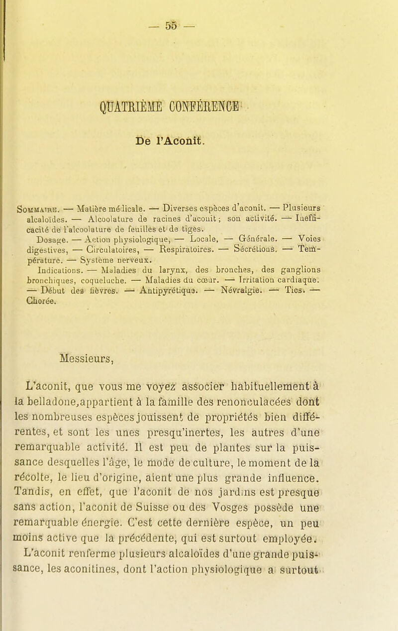 — 5& — De l'Aconit. SOMUMHE. — Matière médicale. — Diverses espèces d'aconit. — Plusieurs ' alcaloïdes. — Alcoolature de racines d'acouit ; son activité. — laeffi- cacité de Talcoolalure de feuilles et de tiges. Dosafîe. — Action physiologique, — Locale, — Générale. — Voies digeslives, — Circulatoires, — Respiratoires. — Sécrétions. — Tertt- péralurc. — Système nerveux. Indications. — Maladies du larynx, des bronches, des ganglions bronchiques, coqueluche. — Maladies du cœur. — Irritation cardiaque. — Début des lièvres. — Antipyrëtiqu3. — Névralgie. — Tics. — Cborée. Messieurs, L'aconit, que vous me voyez aséocier habituellement à la belladone^appartient à la famille des renonculacées dont les nombreuses espèces jouissent de propriétés bien diffé- rentes, et sont les unes presqu'inertes, les autres d'une remarquable activité. Il est peu de plantes sur la puis- sance desquelles l'âge, le mode de culture, le moment delà récolte, le lieu d'origine, aient une plus grande influence. Tandis, en effet, que l'aconit de nos jardins est presque sans action, l'aconit de Suisse ou des Vosges possède une remarquable énergie. C'est cette dernière espèce, un peu moins active que là précédente, qui est surtout employée ^ L'aconit renferme plusieurs alcaloïdes d'une grande puis- sance, les aconitines, dont l'action physiologique a surtout