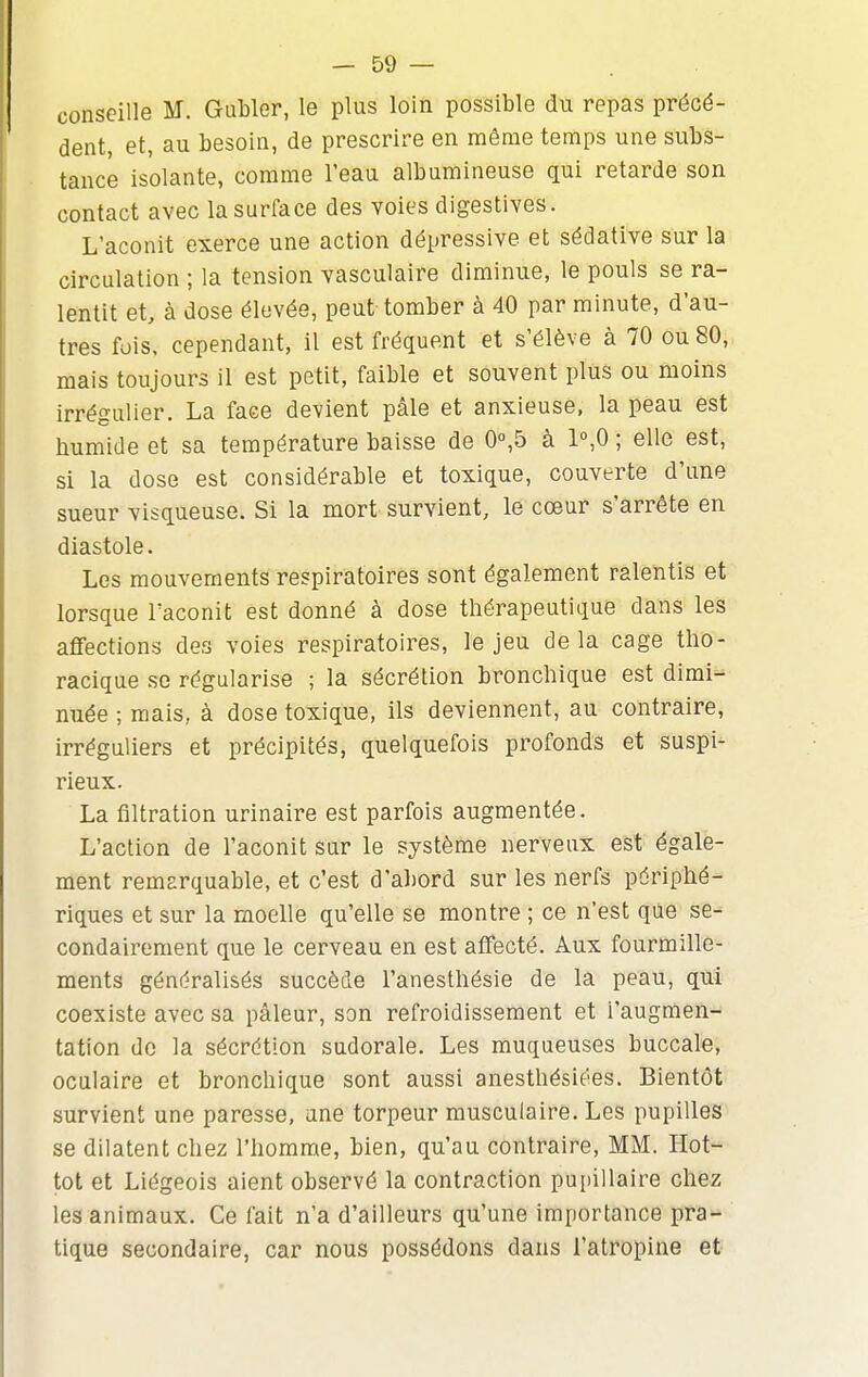 conseille M. Gubler, le plus loin possible du repas précé- dent, et, au besoin, de prescrire en même temps une subs- tance isolante, comme l'eau albumineuse qui retarde son contact avec la surface des voies digestives. L'aconit exerce une action dépressive et sédative sur la circulation ; la tension vasculaire diminue, le pouls se ra- lentit et, à dose élevée, peut tomber à 40 par minute, d'au- tres fois, cependant, il est fréquent et s'élève à 70 ou 80, mais toujours il est petit, faible et souvent plus ou moins irrégulier. La face devient pâle et anxieuse, la peau est humide et sa température baisse de 0°,5 à 1°,0 ; elle est, si la dose est considérable et toxique, couverte d'une sueur visqueuse. Si la mort survient, le cœur s'arrête en diastole. Los mouvements respiratoires sont également ralentis et lorsque l'aconit est donné à dose thérapeutique dans les aflfections des voies respiratoires, le jeu delà cage tho- racique se régularise ; la sécrétion bronchique est dimi- nuée ; mais, à dose toxique, ils deviennent, au contraire, irréguliers et précipités, quelquefois profonds et suspi- rieux. La filtration urinaire est parfois augmentée. L'action de l'aconit sur le système nerveux est égale- ment remarquable, et c'est d'abord sur les nerfs périphé- riques et sur la moelle qu'elle se montre ; ce n'est que se- condairement que le cerveau en est aflfecté. Aux fourmille- ments généralisés succède l'anesthésie de la peau, qui coexiste avec sa pâleur, son refroidissement et l'augmen- tation do la sécrétion sudorale. Les muqueuses buccale, oculaire et bronchique sont aussi anesthésiées. Bientôt survient une paresse, une torpeur musculaire. Les pupilles se dilatent chez l'homme, bien, qu'au contraire, MM. Hot- tot et Liégeois aient observé la contraction pupillaire chez les animaux. Ce fait n'a d'ailleurs qu'une importance pra- tique secondaire, car nous possédons dans l'atropine et