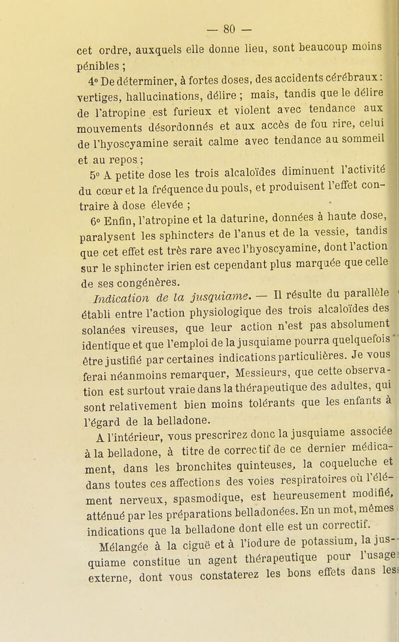 cet ordre, auxquels elle donne lieu, sont beaucoup moins pénibles ; 4° De déterminer, à fortes doses, des accidents cérébraux: vertiges, hallucinations, délire ; mais, tandis que le délire de l'atropine est furieux et violent avec tendance aux mouvements désordonnés et aux accès de fou rire, celui de l'hyoscyamine serait calme avec tendance au sommeil et au repos ; 5° A petite dose les trois alcaloïdes diminuent l'activité du cœur et la fréquence du pouls, et produisent l'efifet con- traire à dose élevée ; 6° Enfin, l'atropine et la daturine, données à haute dose, paralysent les sphincters de l'anus et de la vessie, tandis que cet effet est très rare avec l'hyoscyamine, dont l'action sur le sphincter irien est cependant plus marquée que celle de ses congénères. Indication de la jusquiame. - Il résulte du parallèle ' établi entre l'action physiologique des trois alcaloïdes des solanées vireuses, que leur action n'est pas absolument identique et que l'emploi de la jusquiame pourra quelquefois ' être justifié par certaines indications particulières. Je vous ferai néanmoins remarquer, Messieurs, que cette observa- tion est surtout vraie dans la thérapeutique des adultes, qui sont relativement bien moins tolérants que les enfants à l'égard de la belladone. A l'intérieur, vous prescrirez donc la jusquiame associée à la belladone, à titre de correctif de ce dernier médica- ment, dans les bronchites quinteuses, la coqueluche et dans toutes ces affections des voies respiratoires où l'élé- ment nerveux, spasmodique, est heureusement modifié, atténué par les préparations belladonées. En un mot, mêmes indications que la belladone dont elle est un correctif. Mélangée à la ciguë et à l'iodure de potassium, la jusH quiame constitue un agent thérapeutique pour l'usage: externe, dont vous constaterez les bons effets dans less