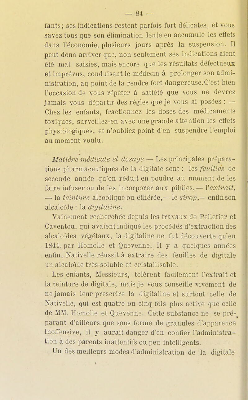 fants; ses indications restent parfois fort délicates, et vous savez tous que son élimination lente en accumule les effets dans l'économie, plusieurs jours après la suspension. Il peut donc arriver que, non seulement ses indications aient été mal saisies, mais encore que les résultats défectueux et imprévus, conduisent le médecin à prolonger son admi- nistration, au point de la rendre fort dangereuse. C'est bien l'occasion de vous répéter à satiété que vous ne devrez jamais vous départir des règles que je vous ai posées : — Chez les enfants, fractionnez les doses des médicaments toxiques, surveillez-en avec une grande attention les effets physiologiques, et n'oubliez point d'en suspendre l'emploi au moment voulu. Matière médicale et dosage.— Les principales prépara- tions pharmaceutiques de la digitale sont : les feuilles de seconde année qu'on réduit en poudre au moment de les faire infuser ou de les incorporer aux pilules,— Vexirait, — la teinture alcoolique ou ét;hérée,— le sirop,— enfinson alcaloïde : la digitaline. Vainement recherchée depuis les travaux de Pelletier et Caventou, qui avaient indiqué les pi-océJés d'extraction des alcaloïdes végétaux, la digitaline ne fut découverte qu'en 1844, par Homolle et Quevenne. Il y a quelques années enfln, Nativelle réussit à extraire des feuilles de digitale un alcaloïde très-soluble et cristallisable. , Les enfants. Messieurs, tolèrent facilement l'extrait et la teinture de digitale, mais je vous conseille vivement de ne jamais leur prescrire la digitaline et surtout celle de Nativelle, qui est quatre ou cinq fois plus active que celle de MM. Homolle et Quevenne. Cette substance ne se pré-^ parant d'ailleurs que sous forme de granules d'apparence inoffensive, il y aurait danger d'en confier l'administra- tion à des parents inattenlifs ou peu intelligents. Un des meilleurs modes d'administration de la digitale