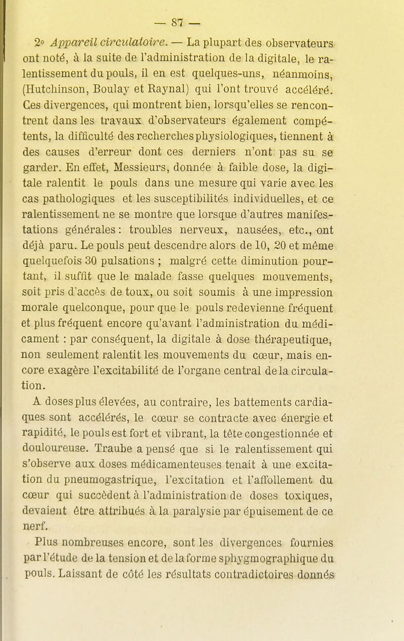 2 Appareil circulatoire. — La plupart des observateurs ont noté, à la suite de l'administration de la digitale, le ra- lentissement du pouls, il en est quelques-uns, néanmoins, (Hutcliinson, Boulay et Raynal) qui l'ont trouvé accéléré. Ces divergences, qui montrent bien, lorsqu'elles se rencon- trent dans les travaux d'observateurs également compé- tents, la difficulté des recherches physiologiques, tiennent à des causes d'erreur dont ces derniers n'ont pas su se garder. En effet. Messieurs, donnée à faible dose, la digi- tale ralentit le pouls dans une mesure qui varie avec les cas pathologiques et les susceptibilités individuelles, et ce ralentissement ne se montre que lorsque d'autres manifes- tations générales : troubles nerveux, nausées, etc., ont déjà paru. Le pouls peut descendre alors de 10, 20 et même quelquefois 30 pulsations ; malgré cette diminution pour- tant, il suffît que le malade fasse quelques mouvements, soit pris d'accès de toux, ou soit soumis à une impression morale quelconque, pour que le pouls redevienne fréquent et plus fréquent encore qu'avant l'administration du médi- cament : par conséquent, la digitale à dose thérapeutique, non seulement ralentit les mouvements du cœur, mais en- core exagère l'excitabilité de l'organe central de la circula- tion, A doses plus élevées, au contraire, les battements cardia- ques sont accélérés, le cœur se contracte avec énergie et rapidité, le pouls est fort et vibrant, la tête congestionnée et douloureuse. Traube a pensé que si le ralentissement qui s'observe aux doses médicamenteuses tenait à une excita- tion du pneumogastrique, l'excitation et l'affollement du cœur qui succèdent à l'administration de doses toxiques, devaient être attribués à la paralysie par épuisement de ce nerf. Plus nombreuses encore, sont les divergences fournies par l'étude de la tension et de la forme sphygmographique du pouls. Laissant de côté les résultats contradictoires donnés