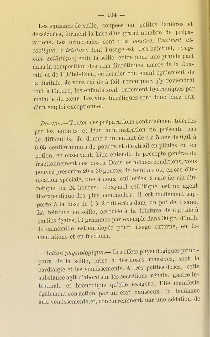 Les squames de scille, coupées en petites lanières et desséchées, forment la base d'un grand nombre de prépa- rations. Les principales sont : la poudre, Veoctrait al- coolique, la teinture dont l'usage est très habituel, Voxy- mel scilliiique- enfin la scille entre pour une grande part dans la composition des vins diurétiques amers de la Cha- rité et de l'Hôtel-DieU, ce dernier contenant également de la digitale. Je vous l'ai déjà fait remarquer, j'y reviendrai tout à l'heure, les enfants sont rarement hydropiques par maladie du cœur. Les vins diurétiques sont donc chez eux d'un emploi exceptionnel. Dosage.— Toutes ces préparations sont aisément tolérées par les enfants et leur administration ne présente pas de difficultés. Je donne à un enfant de 4 à 5 ans de 0,01 à 0,05 centigrammes de poudre et d'extrait en pilules ou en potion, en observant, bien entendu, le précepte général du fractionnement des doses. Dans les mêmes conditions, vous pouvez prescrire 20 à 30 gouttes de teinture ou, en cas d'in- dication spéciale, une à deux cuillerées à café de vin diu- rétique en 24 heures. L'oxymel scillitique est un agent thérapeutique des plus commodes : il est facilement sup- porté à la dose de 1 à 2 cuillerées dans un pot de tisane. La teinture de scille, associée à la teinture de digitale à parties égales, 10 grammes par exemple dans 30 gr. d'huile de camomille, est employée pour l'usage externe, en fo- mentations et en frictions. Action physiologique.— Les effets physiologiques princi- paux de la scille, prise à des doses massives, sont la cardialgie et les vomissements. A très petites doses, cette substance agit d'abord sur les sécrétions rénale, gastro-in- testinale et bronchique qu'elle exagère. Elle manifeste également son action par un état nauséeux, la tendance aux vomissements,et, concurremment, par une sédation de