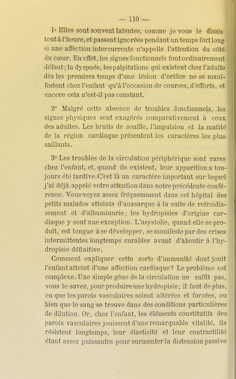 1° Elles sont souvent latentes, comme je vous le disais tout à l'heure, et passent ignorées pendant un temps fort long si une affection intercurrente n'appelle l'attention du côté du cœur. En effet, les signes fonctionnels font ordinairement défaut ; la dyspnée, les palpitations qui existent chez l'adulte dès les premiers temps d'une lésion d'orifice ne se mani- festent chez l'enfant qu'à l'occasion de courses, d'efforts, et encore cela n'est-il pas constant. 2° Malgré cette absence de troubles fonctionnels, les signes physiques sont exagérés comparativement à ceux des adultes. Les bruits de souffle, l'impulsion et la matité de la région cardiaque présentent les cai-actères les plus saillants. 3° Les troubles de la circulation périphérique sont rares chez l'enfant, et, quand ils existent, leur apparition a tou- jours été tardive.C'est là un caractère important sur lequel j'ai déjà appelé votre attention dans notre précédente confé- rence. Vous voyez assez fréquemment dans cet hôpital des petits malades atteints d'anasarque à la suite de refroidis- sement et d'albuminurie; les hydropisies d'origine car- diaque y sont une exception. L'asystolie, quand elle se pro- duit, est longue à se développer, se manifeste par des crises intermittentes longtemps curables avant d'aboutir à l'hy- dropisie définitive. Comment expliquer cette sorte d'immunité dont jouit l'enfant atteint d'une affection cardiaque? Le problème est complexe. Une simple gêne de la circulation ne suffit pas, vous le savez, pour produire une hydropisie; il faut déplus, ou que les parois vasculaires soient altérées et forcées, ou bien que le sang se trouve dans des conditions particulières de dilution. Or, chez l'enfant, les éléments constitutifs des parois vasculaires jouissent d'une remarquable vitalité, ils résistent longtemps, leur élasticité et leur contractilité étant assez puissantes pour surmonter la distension passive