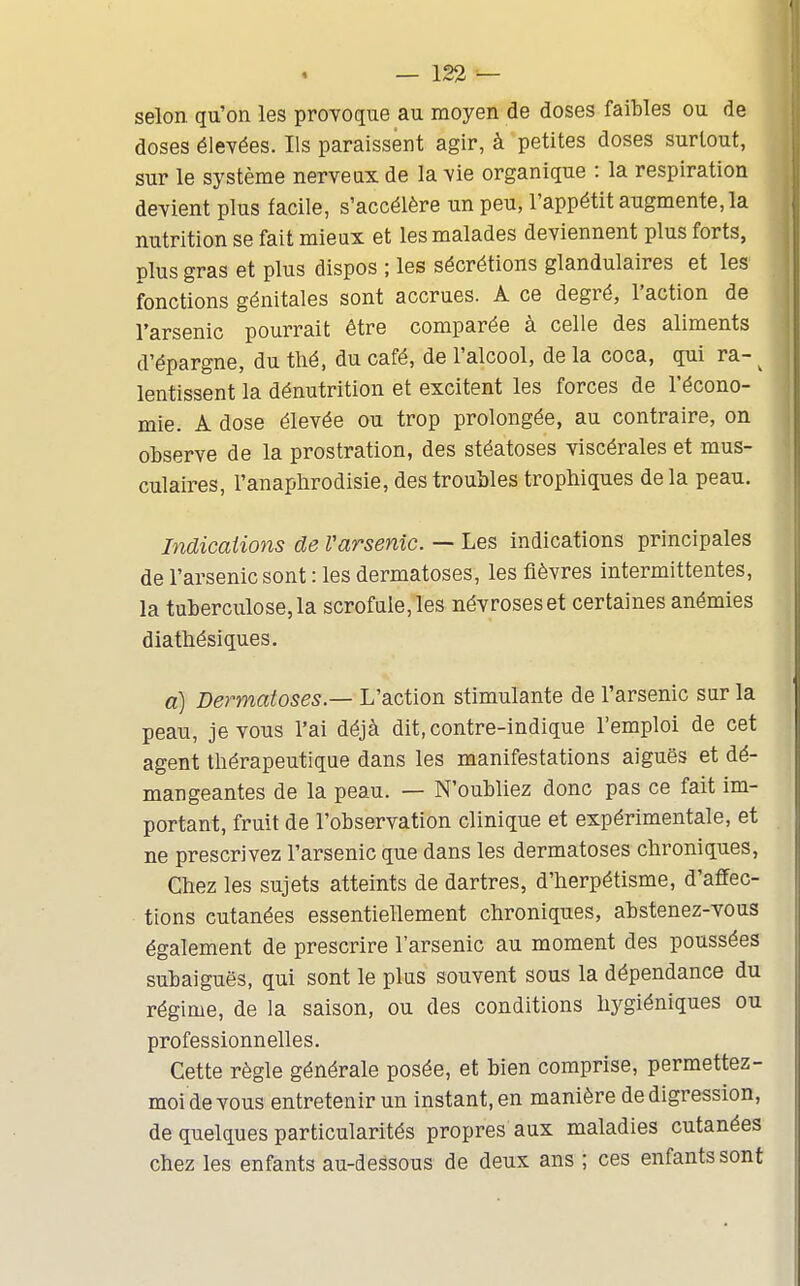 selon qu'on les provoque au moyen de closes faibles ou de doses élevées. Ils paraissent agir, à petites doses surtout, sur le système nerveux de la vie organique : la respiration devient plus facile, s'accélère un peu, l'appétit augmente, la nutrition se fait mieux et les malades deviennent plus forts, plus gras et plus dispos ; les sécrétions glandulaires et les fonctions génitales sont accrues. A ce degré, l'action de l'arsenic pourrait être comparée à celle des aliments d'épargne, du thé, du café, de l'alcool, de la coca, qui ra- ^ lentissent la dénutrition et excitent les forces de l'écono- mie. A dose élevée ou trop prolongée, au contraire, on observe de la prostration, des stéatoses viscérales et mus- culaires, l'anaplirodisie, des troubles trophiques de la peau. Indications de Varsenic. — Les indications principales de l'arsenic sont : les dermatoses, les fièvres intermittentes, la tuberculose, la scrofule, les névroses et certaines anémies diathésiques. a) Dermatoses — L'action stimulante de l'arsenic sur la peau, je vous l'ai déjà dit.contre-indique l'emploi de cet agent thérapeutique dans les manifestations aiguës et dé- mangeantes de la peau. — N'oubliez donc pas ce fait im- portant, fruit de l'observation clinique et expérimentale, et ne prescrivez l'arsenic que dans les dermatoses chroniques, Chez les sujets atteints de dartres, d'herpétisme, d'affec- tions cutanées essentiellement chroniques, abstenez-vous également de prescrire l'arsenic au moment des poussées subaiguës, qui sont le plus souvent sous la dépendance du régime, de la saison, ou des conditions hygiéniques ou professionnelles. Cette règle générale posée, et bien comprise, permettez- moi de vous entretenir un instant, en manière de digression, de quelques particularités propres aux maladies cutanées chez les enfants au-dessous de deux ans ; ces enfants sont