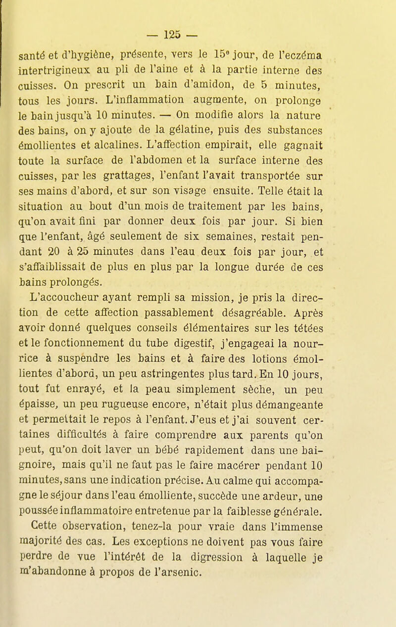 santé et d'hygiène, présente, vers le 15« jour, de l'eczéma interfcrigineux au pli de l'aine et à la partie interne des cuisses. On prescrit un bain d'amidon, de 5 minutes, tous les jours. L'inflammation augmente, on prolonge le bain jusqu'à 10 minutes. — On modifie alors la nature des bains, on y ajoute de la gélatine, puis des substances émollientes et alcalines. L'aflFection empirait, elle gagnait toute la surface de l'abdomen et la surface interne des cuisses, par les grattages, l'enfant l'avait transportée sur ses mains d'abord, et sur son visage ensuite. Telle était la situation au bout d'un mois de traitement par les bains, qu'on avait fini par donner deux fois par jour. Si bien que l'enfant, âgé seulement de six semaines, restait pen- dant 20 à 25 minutes dans l'eau deux fois par jour, et s'aflaiblissait de plus en plus par la longue durée de ces bains prolongés. L'accoucheur ayant rempli sa mission, je pris la direc- tion de cette affection passablement désagréable. Après avoir donné quelques conseils élémentaires sur les tétées et le fonctionnement du tube digestif, j'engageai la nour- rice à suspendre les bains et à faire des lotions émol- lientes d'abord, un peu astringentes plus tard. En 10 jours, tout fut enrayé, et la peau simplement sèche, un peu épaisse, un peu rugueuse encore, n'était plus démangeante et permettait le repos à l'enfant. J'eus et j'ai souvent cer- taines difficultés à faire comprendre aux parents qu'on peut, qu'on doit laver un bébé rapidement dans une bai- gnoire, mais qu'il ne faut pas le faire macérer pendant 10 minutes, sans une indication précise. Au calme qui accompa- gne le séjour dans l'eau émolliente, succède une ardeur, une poussée inflammatoire entretenue par la faiblesse générale. Cette observation, tenez-la pour vraie dans l'immense majorité des cas. Les exceptions ne doivent pas vous faire perdre de vue l'intérêt de la digression à laquelle je m'abandonne à propos de l'arsenic.