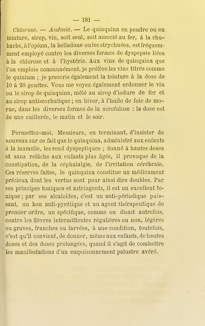 Chlorose. — Anémie. — Le quinquina en poudre ou en teinture, sirop, vin, soit seul, soit associé au fer, à la rhu- barbe, à l'opium, la belladone ouïesstryclinées, estfréquem- ment employé contre les diverses formes de dyspepsie liées à la chlorose et à l'hystérie. Aux vins de quinquina que l'on emploie communément, je préfère les vins titrés comme le quinium ; je prescris également la teinture à la dose de 10 à 20 gouttes. Vous me voyez également ordonner le vin ou le sirop de quinquina, mêlé au sirop d'iodure de fer et au sirop antiscorbutique ; en hiver, à l'huile de foie de mo- rue, dans les diverses formes de la scrofulose : la dose est de une cuillerée, le matin et le soir. Permettez-moi, Messieurs, en terminant, d'insister de nouveau sur ce fait que le quinquina, administré aux enfants à la mamelle^ les rend dyspeptiques ; donné à hautes doses et sans relâche aux enfants plus âgés, il provoque de la constipation, de la céphalalgie, de l'irritation cérébrale. Ces réserves faites, le quinquina constitue un médicament précieux dont les vertus sont pour ainsi dire doubles. Par ses principes toniques et astringents, il est un excellent to- nique ; par ses alcaloïdes, c'est un anti-périodique puis- sant, un bon anti-pyrétique et un agent thérapeutique de premier ordre, un spécifique, comme on disait autrefois, contre les fièvres intermittentes régulières ou non, légères ou graves, franches ou larvées, à une condition, toutefois, c'est qu'il convient, de donner, même aux enfants, de hautes doses et des doses prolongées, quand il s'agit de combattre les manifestations d'un empoisonnement palustre avéré.