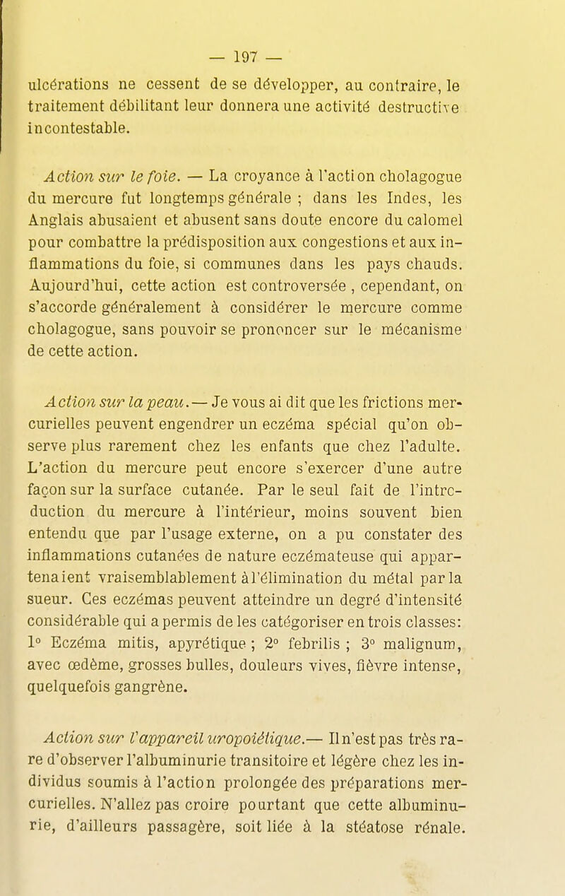 ulcérations ne cessent de se développer, au contraire, le traitement débilitant leur donnera une activité destructive incontestable. Action sur le foie. — La croyance à l'action cholagogue du mercure fut longtemps générale ; dans les Indes, les Anglais abusaient et abusent sans doute encore du calomel pour combattre la prédisposition aux congestions et aux in- flammations du foie, si communes dans les pays chauds. Aujourd'hui, cette action est controversée , cependant, on s'accorde généralement à considérer le mercure comme cholagogue, sans pouvoir se prononcer sur le mécanisme de cette action. A ction sur la peau. — Je vous ai dit que les frictions mer- curielles peuvent engendrer un eczéma spécial qu'on ob- serve plus rarement chez les enfants que chez l'adulte. L'action du mercure peut encore s'exercer d'une autre façon sur la surface cutanée. Par le seul fait de l'intro- duction du mercure à l'intérieur, moins souvent bien entendu que par l'usage externe, on a pu constater des inflammations cutanées de nature eczémateuse qui appar- tenaient vraisemblablement à l'élimination du métal parla sueur. Ces eczémas peuvent atteindre un degré d'intensité considérable qui a permis de les catégoriser en trois classes: 1° Eczéma mitis, apyrétique ; 2° febrilis ; 3° malignum, avec œdème, grosses bulles, douleurs vives, fièvre intense, quelquefois gangrène. Action sur Vappareil iiropoiétique.— Il n'est pas très ra- re d'observer l'albuminurie transitoire et légère chez les in- dividus soumis à l'action prolongée des préparations mer- curielles. N'allez pas croire pourtant que cette albuminu- rie, d'ailleurs passagère, soit liée à la stéatose rénale.