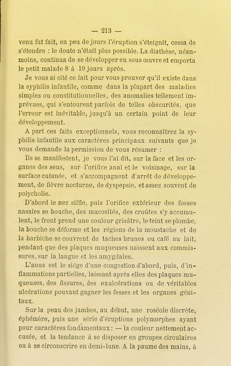 venu fut fait, en peu de jours l'éruption s'éteignit, cessa de s'étendre : le doute n'était plus possible. La dlathèse, néan- moins, continua de se développer en sous œuvre et emporta le petit malade 8 à 10 jours après. Je vous ai cité ce fait pour vous prouver qu'il existe dans la syphilis infantile, comme dans la plupart des maladies simples ou constitutionnelles, des anomalies tellement im- prévues, gui s'entourent parfois de telles obscurités, que l'erreur est inévitable, jusqu'à un certain point de leur développement. A part ces faits exceptionnels, vous reconnaîtrez la sy- philis infantile aux caractères principaux suivants que je vous demande la permission de vous résumer : Ils se manifestent, je vous l'ai dit, sur la face et les or- ganes des sens, sur l'orifice anal et le voisinage, sur la surface cutanée, et s'accompagnent d'arrêt de développe- ment, de fièvre nocturne, de dyspepsie, et assez souvent de polycholie. D'abord le nez siffle, puis l'orifice extérieur des fosses nasales se bouche, des mucosités, des croûtes s'y accumu- lent, le front prend une couleur grisâtre, le teint se plombe, la bouche se déforme et les régions de la moustache et de la barbiche se couvrent de taches brunes ou café au lait, pendant que des plaques muqueuses naissent aux commis- sures, sur la langue et les amygdales. L'anus est le siège d'une congestion d'abord, puis, d'in- flammations partielles, laissant après elles des plaques mu- queuses, des fissures, des exulcérations ou de véritables ulcérations pouvant gagner les fesses et les organes géni- taux. Sur la peau des jambes, au début, une roséole discrète, éphémère, puis une série d'éruptions polymorphes ayant pour caractères fondamentaux: — la couleur nettement ac- cusée, et la tendance à se disposer en groupes circulaires ou à se circonscrire en demi-lune. A la paume des mains, à