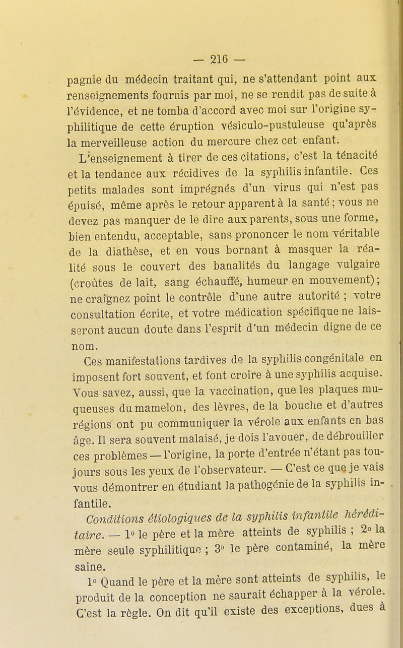 pagnie du médecin traitant qui, ne s'attendant point aux renseignements fournis par moi, ne se rendit pas de suite à l'évidence, et ne tomba d'accord avec moi sur l'origine sy- philitique de cette éruption vésiculo-pustuleuse qu'après la merveilleuse action du mercure chez cet enfant. L'enseignement à tirer de ces citations, c'est la ténacité et la tendance aux récidives de la syphiUs infantile. Ces petits malades sont imprégnés d'un virus qui n'est pas épuisé, même après le retour apparent à la santé ; vous ne devez pas manquer de le dire aux parents, sous une forme, bien entendu, acceptable, sans prononcer le nom véritable de la diathèse, et en vous bornant à masquer la réa- lité sous le couvert des banalités du langage vulgaire (croûtes de lait, sang échauffé, humeur en mouvement); ne craignez point le contrôle d'une autre autorité ; votre consultation écrite, et votre médication spécifique ne lais- seront aucun doute dans l'esprit d'un médecin digne de ce nom. Ces manifestations tardives de la syphilis congénitale en imposent fort souvent, et font croire à une syphilis acquise. Vous savez, aussi, que la vaccination, que les plaques mu- queuses du mamelon, des lèvres, de la bouche et d'autres régions ont pu communiquer la vérole aux enfants en bas âge. Il sera souvent malaisé, je dois l'avouer, de débrouiller ces problèmes — l'origine, la porte d'entrée n'étant pas tou- jours sous les yeux de l'observateur. — C'est ce que je vais vous démontrer en étudiant la pathogénie de la syphilis in- . fantile. Conditions étiologiques de la syphilis infantile hérédi- taire. — 1° le père et la mère atteints de syphilis ; 2° la mère seule syphilitique ; 3° le père contaminé, la mère saine. 1° Quand le père et la mère sont atteints de syphilis, le produit de la conception ne saurait échapper à la vérole. C'est la règle. On dit qu'il existe des exceptions, dues à