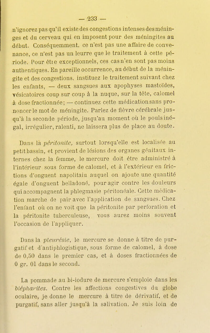 n'ignorez pas qu'il existe des congestions intenses des ménin- ges et du cerveau qui en imposent pour des méningites au début. Conséquemraent, ce n'est pas une affaire de conve- nance, ce n'est pas un leurre que le traitement à cette pé- riode. Pour êtie exceptionnels, ces cas n'en sont pas moins authentiques. En pareille occurrence, au début de la ménin- gite et des congestions, instituez le traitement suivant chez les enfants, — deux sangsues aux apophyses mastoïdes, yésicatoires coup sur coup à la nuque, sur la tête, calomel à dose fractionnée; — continuez cette médication sans pro- noncer le mot de méningite. Parlez de fièvre cérébrale jus- qu'à la seconde période, jusqu'au moment où le pouls iné- gal, irrégulier, ralenti, ne laissera plus de place au doute. Dans la péritonite, surtout lorsqu'elle est localisée au petit bassin, et provient de lésions des organes génitaux in- ternes chez la femme, le mercure doit être administré à l'intérieur sous forme de calomel, et à l'extérieur en fric- tions d'onguent napolitain auquel on ajoute une quantité égale d'onguent belladoné, pour agir contre les douleurs qui accompagnent la phlegmasie péritonéale. Cette médica- tion marche de pair avec l'application de sangsues. Chez l'enfant où on ne voit que la péritonite par perforation et la péritonite tuberculeuse, vous aurez moins souvent l'occasion de l'appliquer. Dans la pleurésie, le mercure se donne à titre de pur- gatif et d'antiphlogistique, sous forme de calomel, à dose de 0,50 dans le premier cas, et à doses fractionnées de 0 gr, 01 dans le second. La pommade au bi-iodure de mercure s'emploie dans les hlépharites. Contre les affections congestives du globe oculaire, je donne le mercure à titre de dérivatif, et de purgatif, sans aller jusqu'à la salivation. Je suis loin de