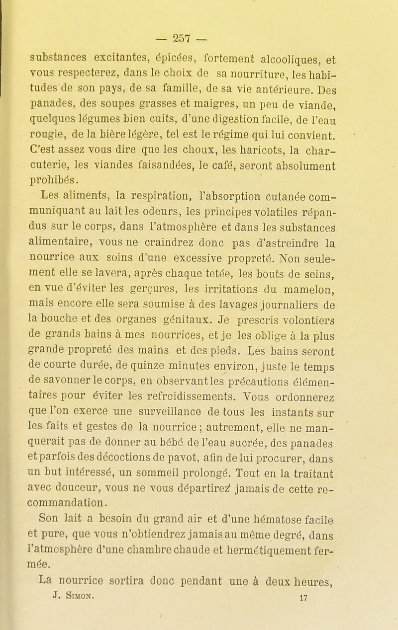 substances excitantes, épicées, fortement alcooliques, et vous respecterez, clans le choix de sa nourriture, les habi- tudes de son pays, de sa famille, de sa vie antérieure. Des panades, des soupes grasses et maigres, un peu de viande, quelques légumes bien cuits, d'une digestion facile, de l'eau rougie, de la bière légère, tel est le régime qui lui convient. C'est assez vous dire que les choux, les haricots, la char- cuterie, les viandes faisandées, le café, seront absolument prohibés. Les aliments, la respiration, l'absorption cutanée com- muniquant au lait les odeurs, les principes volatiles répan- dus sur le corps, dans l'atmosphère et dans les substances alimentaire, vous ne craindrez donc pas d'astreindre la nourrice aux soins d'une excessive propreté. Non seule- ment elle se lavera, après chaque tetée, les bouts de seins, en vue d'éviter les gerçures, les irritations du mamelon, mais encore elle sera soumise à des lavages journaliers de la bouche et des organes génitaux. Je prescris volontiers de grands bains à mes nourrices, et je les oblige à la plus grande propreté des mains et des pieds. Les bains seront de courte durée, de quinze minutes environ, juste le temps de savonner le corps, en observant les précautions élémen- taires pour éviter les refroidissements. Vous ordonnerez que l'on exerce une surveillance de tous les instants sur les faits et gestes de la nourrice ; autrement, elle ne man- querait pas de donner au bébé de l'eau sucrée, des panades et parfois des décoctions de pavot, afin de lui procurer, dans un but intéressé, un sommeil prolongé. Tout en la traitant avec douceur, vous ne vous départirez? jamais de cette re- commandation. Son lait a besoin du grand air et d'une hématose facile et pure, que vous n'obtiendrez jamais au môme degré, dans l'atmosphère d'une chambre chaude et hermétiquement fer- mée. La nourrice sortira donc pendant une à deux heures, J. Simon. 17