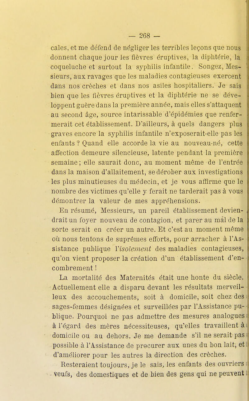 cales, et me défend de négliger les terribles leçons que nous donnent chaque jour les fièvres éruptives, la diphtérie, la coqueluche et surtout la syphilis infantile. Songez, Mes- sieurs, aux ravages que les maladies contagieuses exercent dans nos crèches et dans nos asiles hospitaliers. Je sais hien que les fièvres éruptives et la diphtérie ne se déve- loppent guère dans la première année, mais elles s'attaquent au second âge, source intarissable d'épidémies que renfer- merait cet établissement. D'ailleurs, à quels dangers plus graves encore la syphilis infantile n'exposerait-elle pas les enfants ? Quand elle accorde la vie au nouveau-né, cette affection demeure silencieuse, latente pendant la première semaine ; elle saurait donc, au moment môme de l'entrée dans la maison d'allaitement, se dérober aux investigations les plus minutieuses du médecin, et je vous affirme que le nombre des victimes qu'elle y ferait ne tarderait pas à vous démontrer la valeur de mes appréhensions. En résumé, Messieurs, un pareil établissement devien- drait un foyer nouveau de contagion, et parer au mal de la sorte serait en créer un autre. Et c'est au moment même ! où nous tentons de suprêmes efforts, pour arracher à l'As- sistance publique Visolement des maladies contagieuses, qu'on vient proposer la création d'un étabUssement d'en- combrement ! La mortalité des Maternités était une honte du siècle. Actuellement elle a disparu devant les résultats merveil- leux des accouchements, soit à domicile, soit chez des ; sages-femmes désignées et surveillées par l'Assistance pu- • blique. Pourquoi ne pas admettre des mesures analogues i à l'égard des mères nécessiteuses, qu'elles travaillent ài domicile ou au dehors. Je me demande s'il ne serait pasî possible à l'Assistance de procurer aux unes du bon lait, ett d'améliorer pour les autres la direction des crèches. Resteraient toujours, je le sais, les enfants des ouvriers î veufs, des domestiques et de bien des gens qui ne peuvent I