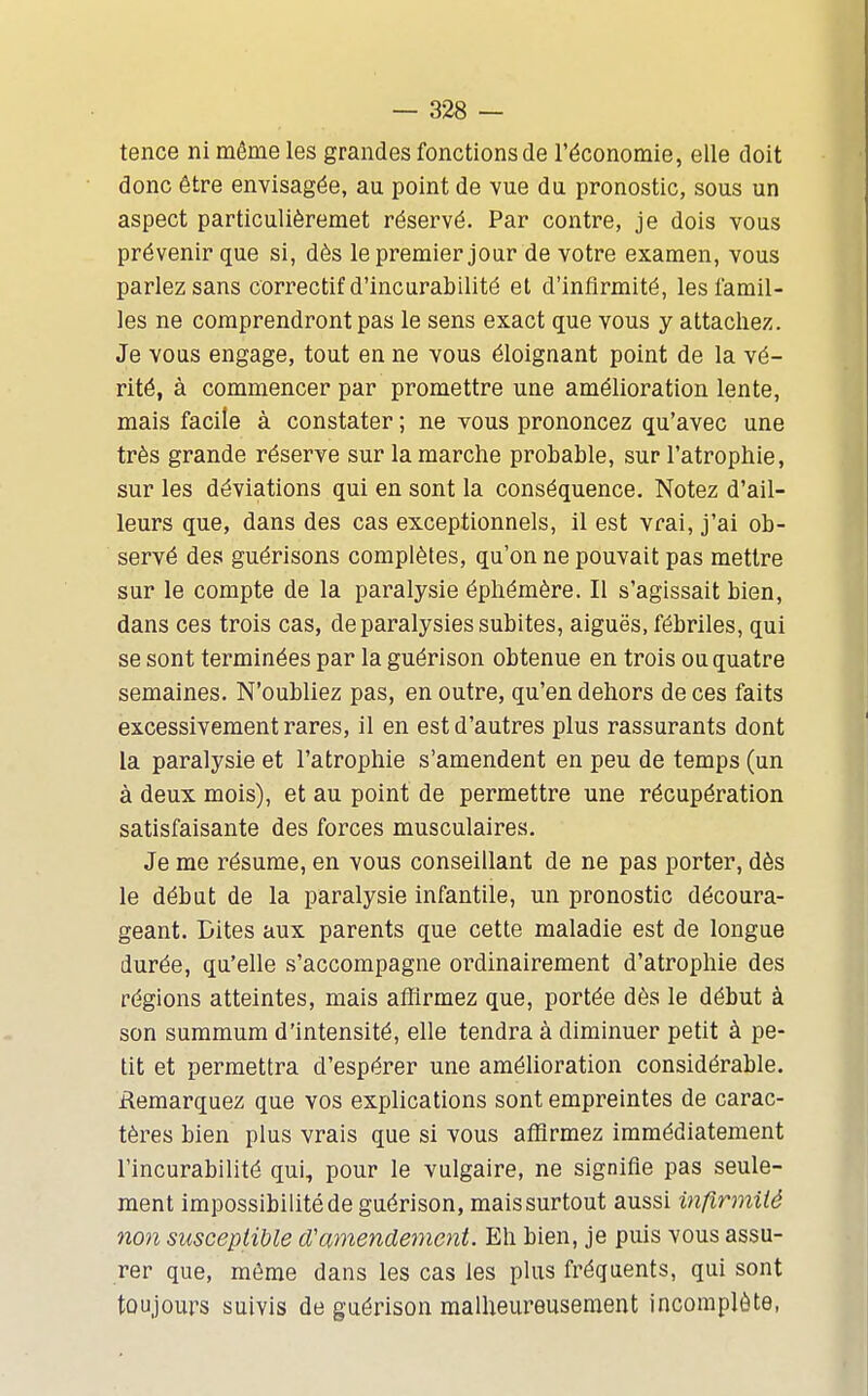 tence ni môme les grandes fonctions de l'économie, elle doit donc être envisagée, au point de vue du pronostic, sous un aspect particulièremet réservé. Par contre, je dois vous prévenir que si, dès le premier jour de votre examen, vous parlez sans correctif d'incurabilité et d'infirmité, lesiamil- les ne comprendront pas le sens exact que vous y attachez. Je vous engage, tout en ne vous éloignant point de la vé- rité, à commencer par promettre une amélioration lente, mais facile à constater ; ne vous prononcez qu'avec une très grande réserve sur la marche probable, sur l'atrophie, sur les déviations qui en sont la conséquence. Notez d'ail- leurs que, dans des cas exceptionnels, il est vrai, j'ai ob- servé des guérisons complètes, qu'on ne pouvait pas mettre sur le compte de la paralysie éphémère. Il s'agissait bien, dans ces trois cas, de paralysies subites, aiguës, fébriles, qui se sont terminées par la guérison obtenue en trois ou quatre semaines. N'oubliez pas, en outre, qu'en dehors de ces faits excessivement rares, il en est d'autres plus rassurants dont la paralysie et l'atrophie s'amendent en peu de temps (un à deux mois), et au point de permettre une récupération satisfaisante des forces musculaires. Je me résume, en vous conseillant de ne pas porter, dès le début de la paralysie infantile, un pronostic découra- geant. Cites aux parents que cette maladie est de longue durée, qu'elle s'accompagne ordinairement d'atrophie des réglons atteintes, mais affirmez que, portée dès le début à son summum d'intensité, elle tendra à diminuer petit à pe- tit et permettra d'espérer une améUoration considérable, ilemarquez que vos explications sont empreintes de carac- tères bien plus vrais que si vous affirmez immédiatement l'incurabilité qui, pour le vulgaire, ne signifie pas seule- ment impossibilité de guérison, maissurtout aussi inflrmUé non susceptible d'amendement. Eh bien, je puis vous assu- rer que, môme dans les cas les plus fréquents, qui sont toujours suivis de guérison malheureusement incomplète,