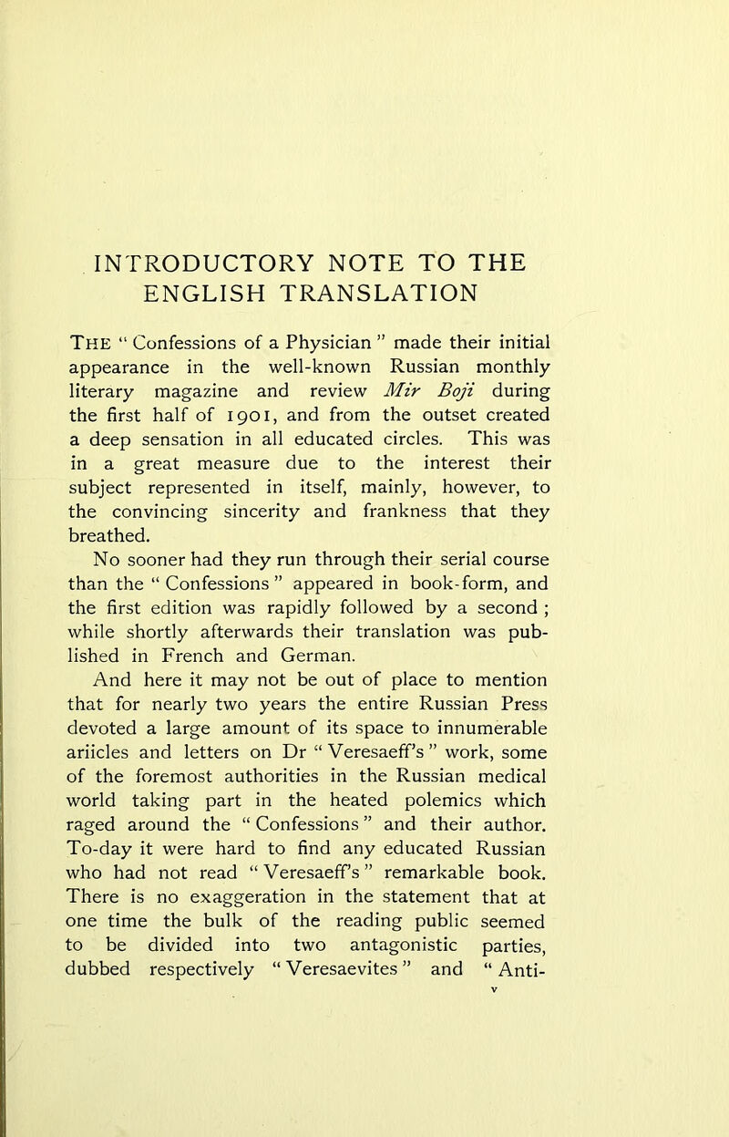 INTRODUCTORY NOTE TO THE ENGLISH TRANSLATION The “ Confessions of a Physician ” made their initial appearance in the well-known Russian monthly literary magazine and review Mir Boji during the first half of 1901, and from the outset created a deep sensation in all educated circles. This was in a great measure due to the interest their subject represented in itself, mainly, however, to the convincing sincerity and frankness that they breathed. No sooner had they run through their serial course than the “Confessions” appeared in book-form, and the first edition was rapidly followed by a second ; while shortly afterwards their translation was pub- lished in French and German. And here it may not be out of place to mention that for nearly two years the entire Russian Press devoted a large amount of its space to innumerable ariicles and letters on Dr “ Veresaeff’s ” work, some of the foremost authorities in the Russian medical world taking part in the heated polemics which raged around the “ Confessions ” and their author. To-day it were hard to find any educated Russian who had not read “Veresaeff’s” remarkable book. There is no exaggeration in the statement that at one time the bulk of the reading public seemed to be divided into two antagonistic parties, dubbed respectively “ Veresaevites ” and “Anti-