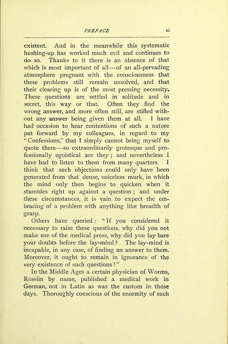 existent. And in the meanwhile this systematic hushing-up has worked much evil and continues to do so. Thanks to it there is an absence of that which is most important of all—of an all-pervading atmosphere pregnant with the consciousness that these problems still remain unsolved, and that their clearing up is of the most pressing necessity. These questions are settled in solitude and in secret, this way or that. Often they find the wrong answer, and more often still, are stifled with- out any answer being given them at all. I have had occasion to hear contentions of such a nature put forward by my colleagues, in regard to my “ Confessions,” that I simply cannot bring myself to quote them—so extraordinarily grotesque and pro- fessionally egoistical are they; and nevertheless I have had to listen to them from many quarters. I think that such objections could only have been generated from that dense, voiceless murk, in which the mind only then begins to quicken when it stumbles right up against a question ; and under these circumstances, it is vain to expect the em- bracing of a problem with anything like breadth of grasp. Others have queried : “If you considered it necessary to raise these questions, why did you not make use of the medical press, why did you lay bare your doubts before the lay-mind ? The lay-mind is incapable, in any case, of finding an answer to them. Moreover, it ought to remain in ignorance of the very existence of such questions ! ” In the Middle Ages a certain physician of Worms, Rosslin by name, published a medical work in German, not in Latin as was the custom in those days. Thoroughly conscious of the enormity of such