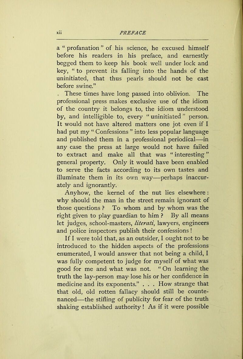 a “ profanation ” of his science, he excused himself before his readers in his preface, and earnestly begged them to keep his book well under lock and key, “ to prevent its falling into the hands of the uninitiated, that thus pearls should not be cast before swine.” These times have long passed into oblivion. The professional press makes exclusive use of the idiom of the country it belongs to, the idiom understood by, and intelligible to, every “ uninitiated ” person. It would not have altered matters one jot even if I had put my “ Confessions ” into less popular language and published them in a professional periodical—in any case the press at large would not have failed to extract and make all that was “ interesting ” general property. Only it would have been enabled to serve the facts according to its own tastes and illuminate them in its own way—perhaps inaccur- ately and ignorantly. Anyhow, the kernel of the nut lies elsewhere : why should the man in the street remain ignorant of those questions ? To whom and by whom was the right given to play guardian to him ? By all means let judges, school-masters, literati, lawyers, engineers and police inspectors publish their confessions ! If I were told that, as an outsider, I ought not to be introduced to the hidden aspects of the professions enumerated, I would answer that not being a child, I was fully competent to judge for myself of what was good for me and what was not. “ On learning the truth the lay-person may lose his or her confidence in medicine and its exponents.” . . . How strange that that old, old rotten fallacy should still be counte- nanced—the stifling of publicity for fear of the truth shaking established authority ! As if it were possible