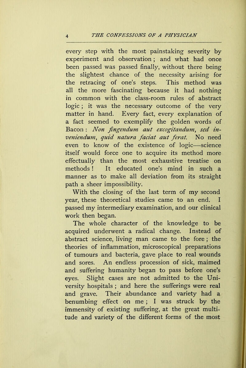 every step with the most painstaking severity by experiment and observation; and what had once been passed was passed finally, without there being the slightest chance of the necessity arising for the retracing of one’s steps. This method was all the more fascinating because it had nothing in common with the class-room rules of abstract logic; it was the necessary outcome of the very matter in hand. Every fact, every explanation of a fact seemed to exemplify the golden words of Bacon : Non fingendmn aut excogitandum, sed in- veniendum, quid natura faciat aut ferat. No need even to know of the existence of logic—science itself would force one to acquire its method more effectually than the most exhaustive treatise on methods ! It educated one’s mind in such a manner as to make all deviation from its straight path a sheer impossibility. With the closing of the last term of my second year, these theoretical studies came to an end. I passed my intermediary examination, and our clinical work then began. The whole character of the knowledge to be acquired underwent a radical change. Instead of abstract science, living man came to the fore ; the theories of inflammation, microscopical preparations of tumours and bacteria, gave place to real wounds and sores. An endless procession of sick, maimed and suffering humanity began to pass before one’s eyes. Slight cases are not admitted to the Uni- versity hospitals ; and here the sufferings were real and grave. Their abundance and variety had a benumbing effect on me ; I was struck by the immensity of existing suffering, at the great multi- tude and variety of the different forms of the most