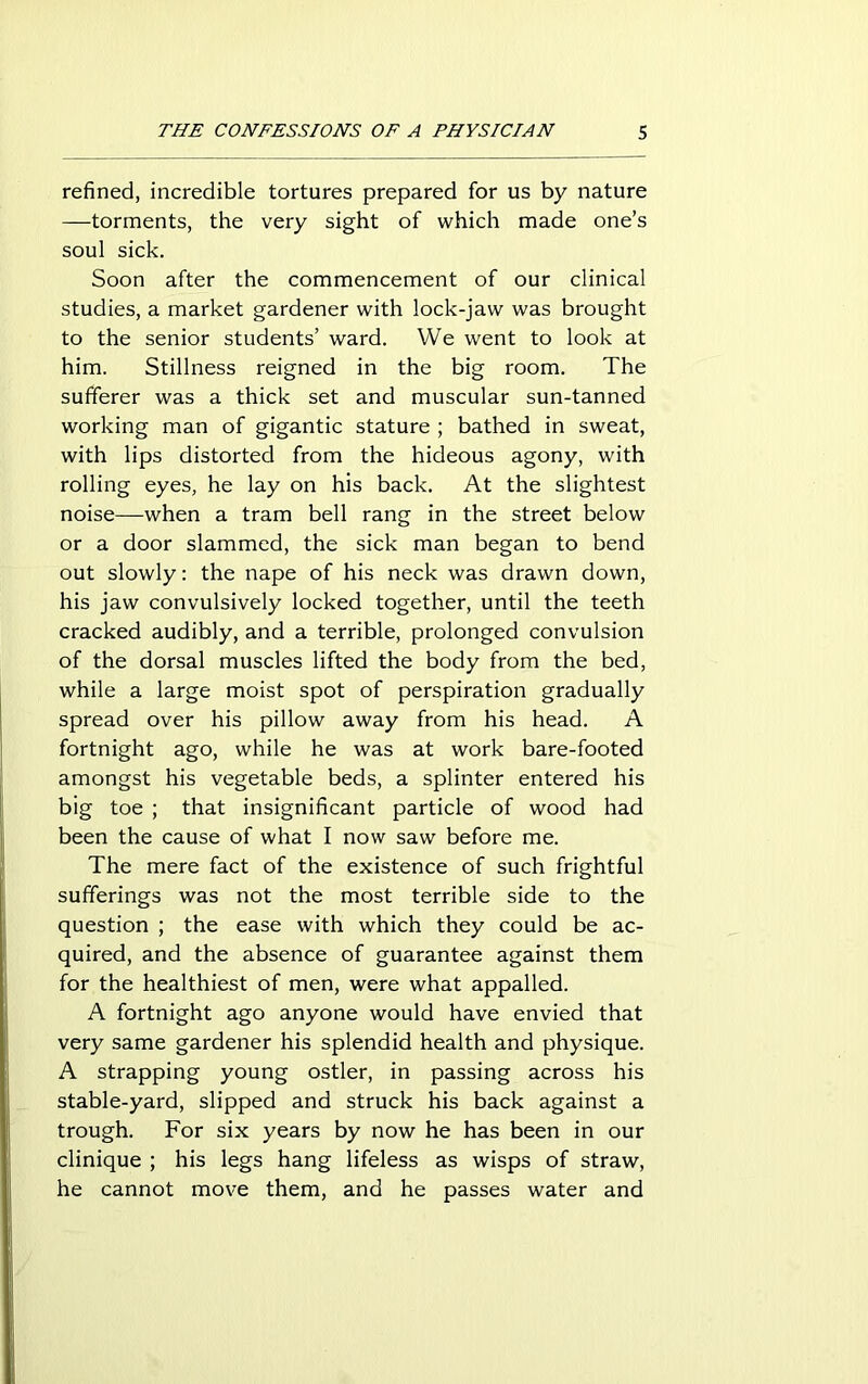 refined, incredible tortures prepared for us by nature —torments, the very sight of which made one’s soul sick. Soon after the commencement of our clinical studies, a market gardener with lock-jaw was brought to the senior students’ ward. We went to look at him. Stillness reigned in the big room. The sufferer was a thick set and muscular sun-tanned working man of gigantic stature ; bathed in sweat, with lips distorted from the hideous agony, with rolling eyes, he lay on his back. At the slightest noise—when a tram bell rang in the street below or a door slammed, the sick man began to bend out slowly: the nape of his neck was drawn down, his jaw convulsively locked together, until the teeth cracked audibly, and a terrible, prolonged convulsion of the dorsal muscles lifted the body from the bed, while a large moist spot of perspiration gradually spread over his pillow away from his head. A fortnight ago, while he was at work bare-footed amongst his vegetable beds, a splinter entered his big toe ; that insignificant particle of wood had been the cause of what I now saw before me. The mere fact of the existence of such frightful sufferings was not the most terrible side to the question ; the ease with which they could be ac- quired, and the absence of guarantee against them for the healthiest of men, were what appalled. A fortnight ago anyone would have envied that very same gardener his splendid health and physique. A strapping young ostler, in passing across his stable-yard, slipped and struck his back against a trough. For six years by now he has been in our clinique ; his legs hang lifeless as wisps of straw, he cannot move them, and he passes water and