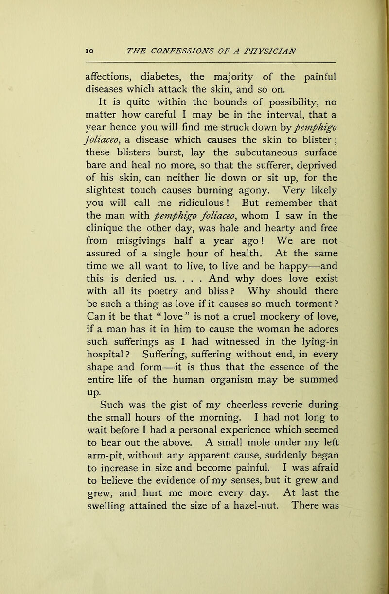 affections, diabetes, the majority of the painful diseases which attack the skin, and so on. It is quite within the bounds of possibility, no matter how careful I may be in the interval, that a year hence you will find me struck down by pemphigo foliaceo, a disease which causes the skin to blister ; these blisters burst, lay the subcutaneous surface bare and heal no more, so that the sufferer, deprived of his skin, can neither lie down or sit up, for the slightest touch causes burning agony. Very likely you will call me ridiculous! But remember that the man with pemphigo foliaceo, whom I saw in the clinique the other day, was hale and hearty and free from misgivings half a year ago! We are not assured of a single hour of health. At the same time we all want to live, to live and be happy—and this is denied us. . . . And why does love exist with all its poetry and bliss ? Why should there be such a thing as love if it causes so much torment ? Can it be that “ love ” is not a cruel mockery of love, if a man has it in him to cause the woman he adores such sufferings as I had witnessed in the lying-in hospital ? Suffering, suffering without end, in every shape and form—it is thus that the essence of the entire life of the human organism may be summed up. Such was the gist of my cheerless reverie during the small hours of the morning. I had not long to wait before I had a personal experience which seemed to bear out the above. A small mole under my left arm-pit, without any apparent cause, suddenly began to increase in size and become painful. I was afraid to believe the evidence of my senses, but it grew and grew, and hurt me more every day. At last the swelling attained the size of a hazel-nut. There was