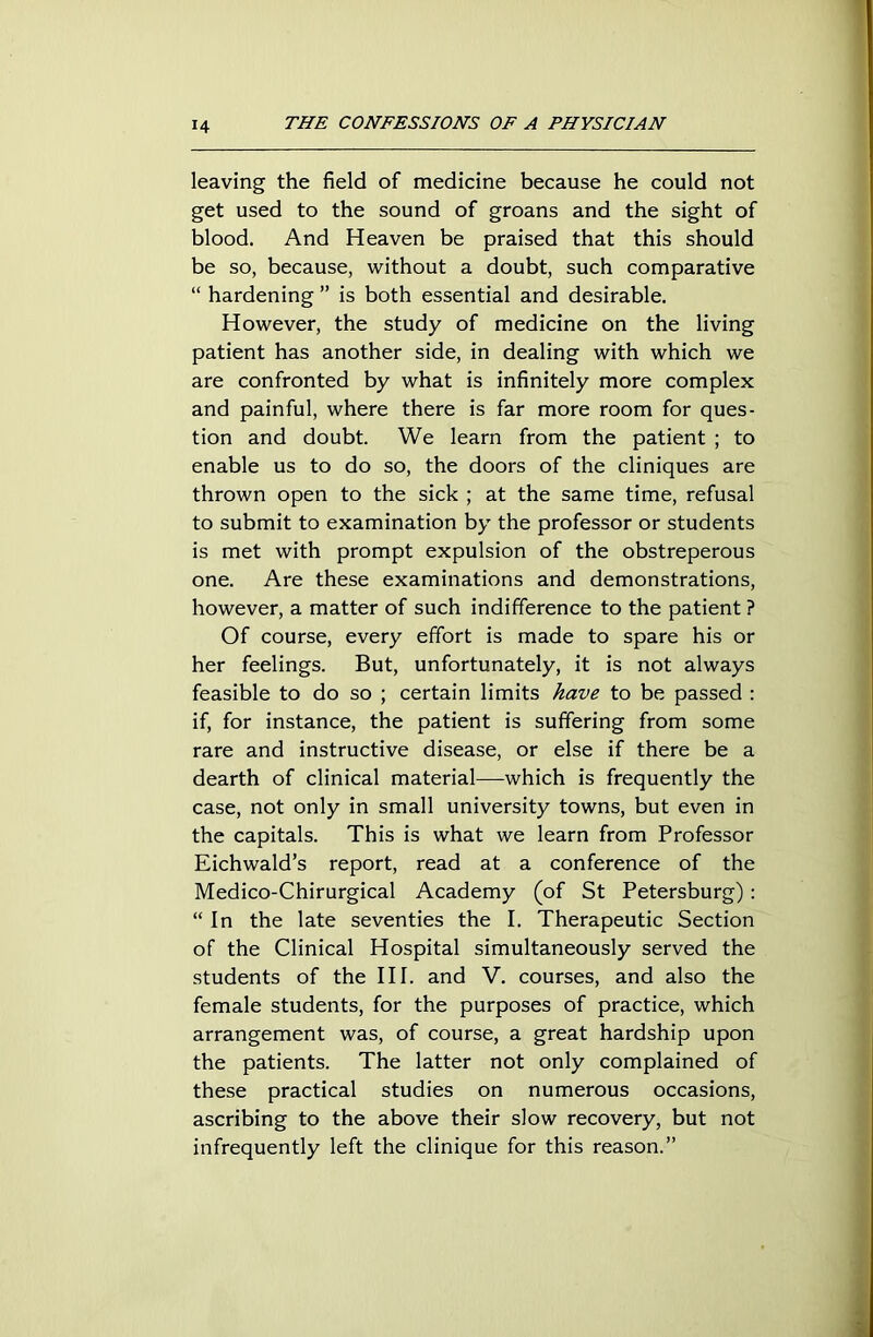 leaving the field of medicine because he could not get used to the sound of groans and the sight of blood. And Heaven be praised that this should be so, because, without a doubt, such comparative “ hardening ” is both essential and desirable. However, the study of medicine on the living patient has another side, in dealing with which we are confronted by what is infinitely more complex and painful, where there is far more room for ques- tion and doubt. We learn from the patient ; to enable us to do so, the doors of the cliniques are thrown open to the sick ; at the same time, refusal to submit to examination by the professor or students is met with prompt expulsion of the obstreperous one. Are these examinations and demonstrations, however, a matter of such indifference to the patient ? Of course, every effort is made to spare his or her feelings. But, unfortunately, it is not always feasible to do so ; certain limits have to be passed : if, for instance, the patient is suffering from some rare and instructive disease, or else if there be a dearth of clinical material—-which is frequently the case, not only in small university towns, but even in the capitals. This is what we learn from Professor Eichwald’s report, read at a conference of the Medico-Chirurgical Academy (of St Petersburg): “ In the late seventies the I. Therapeutic Section of the Clinical Hospital simultaneously served the students of the III. and V. courses, and also the female students, for the purposes of practice, which arrangement was, of course, a great hardship upon the patients. The latter not only complained of these practical studies on numerous occasions, ascribing to the above their slow recovery, but not infrequently left the clinique for this reason.”