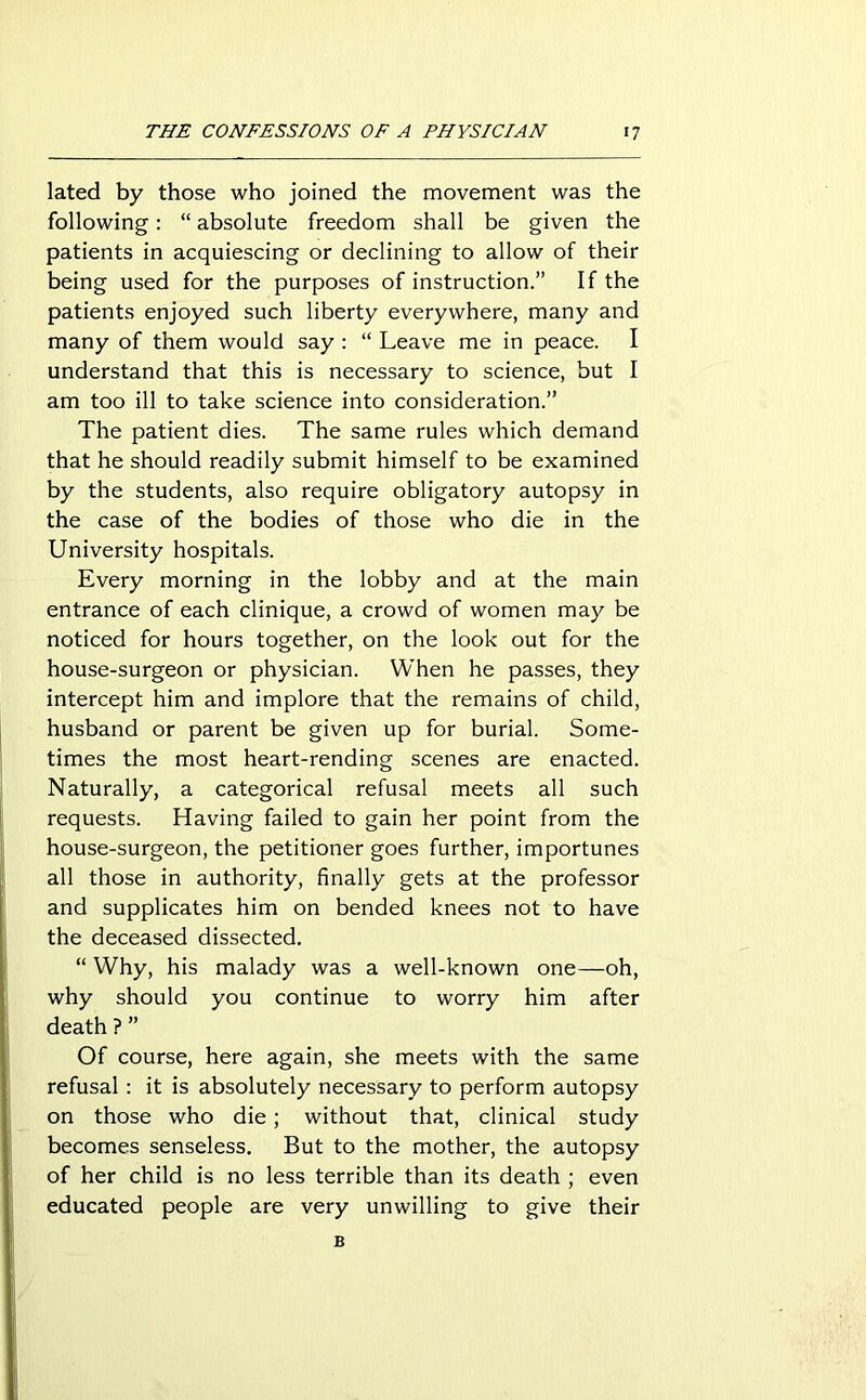 lated by those who joined the movement was the following: “ absolute freedom shall be given the patients in acquiescing or declining to allow of their being used for the purposes of instruction.” If the patients enjoyed such liberty everywhere, many and many of them would say : “ Leave me in peace. I understand that this is necessary to science, but I am too ill to take science into consideration.” The patient dies. The same rules which demand that he should readily submit himself to be examined by the students, also require obligatory autopsy in the case of the bodies of those who die in the University hospitals. Every morning in the lobby and at the main entrance of each clinique, a crowd of women may be noticed for hours together, on the look out for the house-surgeon or physician. When he passes, they intercept him and implore that the remains of child, husband or parent be given up for burial. Some- times the most heart-rending scenes are enacted. Naturally, a categorical refusal meets all such requests. Having failed to gain her point from the house-surgeon, the petitioner goes further, importunes all those in authority, finally gets at the professor and supplicates him on bended knees not to have the deceased dissected. “ Why, his malady was a well-known one—oh, why should you continue to worry him after death ? ” Of course, here again, she meets with the same refusal : it is absolutely necessary to perform autopsy on those who die; without that, clinical study becomes senseless. But to the mother, the autopsy of her child is no less terrible than its death ; even educated people are very unwilling to give their B