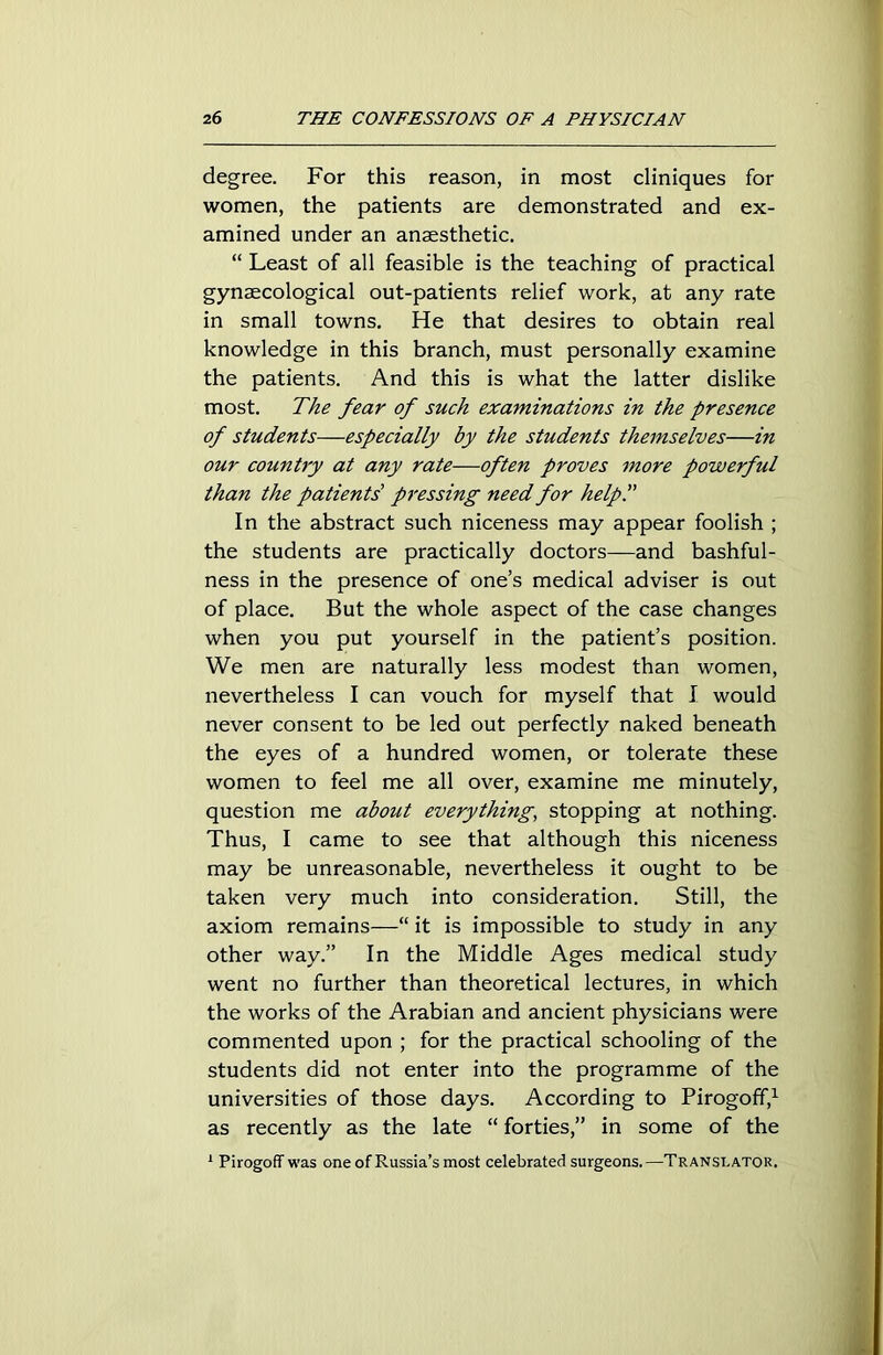 degree. For this reason, in most cliniques for women, the patients are demonstrated and ex- amined under an anaesthetic. “ Least of all feasible is the teaching of practical gynaecological out-patients relief work, at any rate in small towns. He that desires to obtain real knowledge in this branch, must personally examine the patients. And this is what the latter dislike most. The fear of such examinations in the presence of students—especially by the students themselves—in our country at any rate—often proves more powerful than the patients' pressing need for help!' In the abstract such niceness may appear foolish ; the students are practically doctors—and bashful- ness in the presence of one’s medical adviser is out of place. But the whole aspect of the case changes when you put yourself in the patient’s position. We men are naturally less modest than women, nevertheless I can vouch for myself that I would never consent to be led out perfectly naked beneath the eyes of a hundred women, or tolerate these women to feel me all over, examine me minutely, question me about everything, stopping at nothing. Thus, I came to see that although this niceness may be unreasonable, nevertheless it ought to be taken very much into consideration. Still, the axiom remains—“ it is impossible to study in any other way.” In the Middle Ages medical study went no further than theoretical lectures, in which the works of the Arabian and ancient physicians were commented upon ; for the practical schooling of the students did not enter into the programme of the universities of those days. According to Pirogoff,1 as recently as the late “ forties,” in some of the