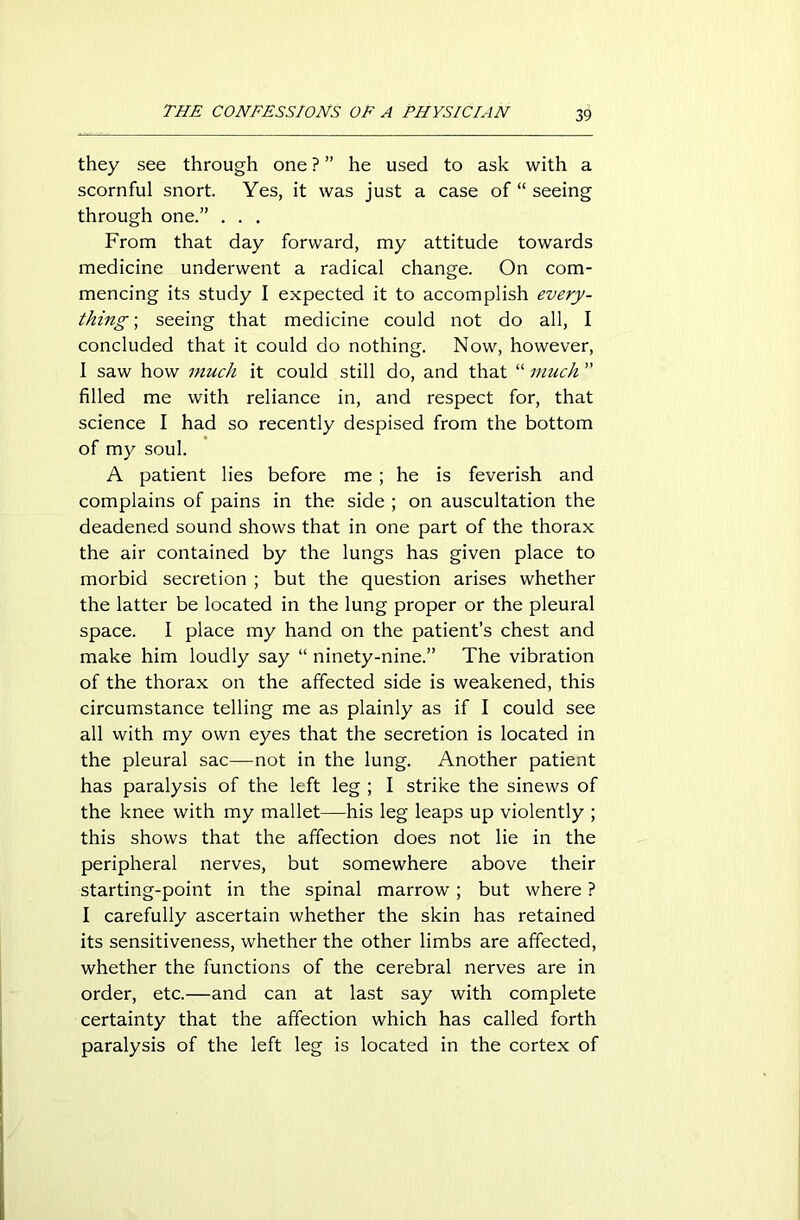 they see through one ? ” he used to ask with a scornful snort. Yes, it was just a case of “ seeing through one.” . . . From that day forward, my attitude towards medicine underwent a radical change. On com- mencing its study I expected it to accomplish every- thing; seeing that medicine could not do all, I concluded that it could do nothing. Now, however, I saw how much it could still do, and that “ much ” filled me with reliance in, and respect for, that science I had so recently despised from the bottom of my soul. A patient lies before me; he is feverish and complains of pains in the side ; on auscultation the deadened sound shows that in one part of the thorax the air contained by the lungs has given place to morbid secretion ; but the question arises whether the latter be located in the lung proper or the pleural space. I place my hand on the patient’s chest and make him loudly say “ ninety-nine.” The vibration of the thorax on the affected side is weakened, this circumstance telling me as plainly as if I could see all with my own eyes that the secretion is located in the pleural sac—-not in the lung. Another patient has paralysis of the left leg ; I strike the sinews of the knee with my mallet—his leg leaps up violently ; this shows that the affection does not lie in the peripheral nerves, but somewhere above their starting-point in the spinal marrow; but where ? I carefully ascertain whether the skin has retained its sensitiveness, whether the other limbs are affected, whether the functions of the cerebral nerves are in order, etc.—and can at last say with complete certainty that the affection which has called forth paralysis of the left leg is located in the cortex of