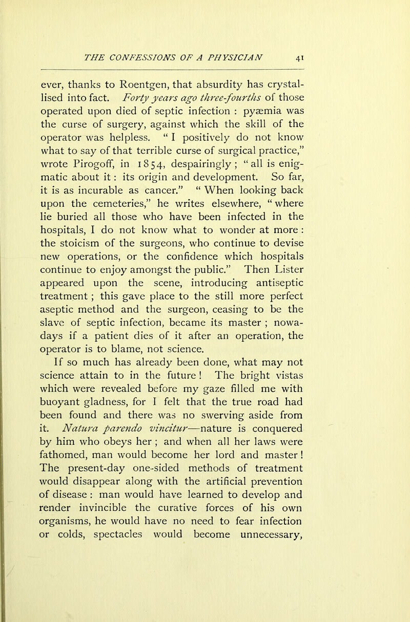 ever, thanks to Roentgen, that absurdity has crystal- lised into fact. Forty years ago three-fourths of those operated upon died of septic infection : pyaemia was the curse of surgery, against which the skill of the operator was helpless. “ I positively do not know what to say of that terrible curse of surgical practice,” wrote Pirogoff, in 1854, despairingly; “all is enig- matic about it: its origin and development. So far, it is as incurable as cancer.” “ When looking back upon the cemeteries,” he writes elsewhere, “ where lie buried all those who have been infected in the hospitals, I do not know what to wonder at more : the stoicism of the surgeons, who continue to devise new operations, or the confidence which hospitals continue to enjoy amongst the public.” Then Lister appeared upon the scene, introducing antiseptic treatment; this gave place to the still more perfect aseptic method and the surgeon, ceasing to be the slave of septic infection, became its master ; nowa- days if a patient dies of it after an operation, the operator is to blame, not science. If so much has already been done, what may not science attain to in the future ! The bright vistas which were revealed before my gaze filled me with buoyant gladness, for I felt that the true road had been found and there was no swerving aside from it. Natura parendo vincitur—nature is conquered by him who obeys her ; and when all her laws were fathomed, man would become her lord and master! The present-day one-sided methods of treatment would disappear along with the artificial prevention of disease : man would have learned to develop and render invincible the curative forces of his own organisms, he would have no need to fear infection or colds, spectacles would become unnecessary,