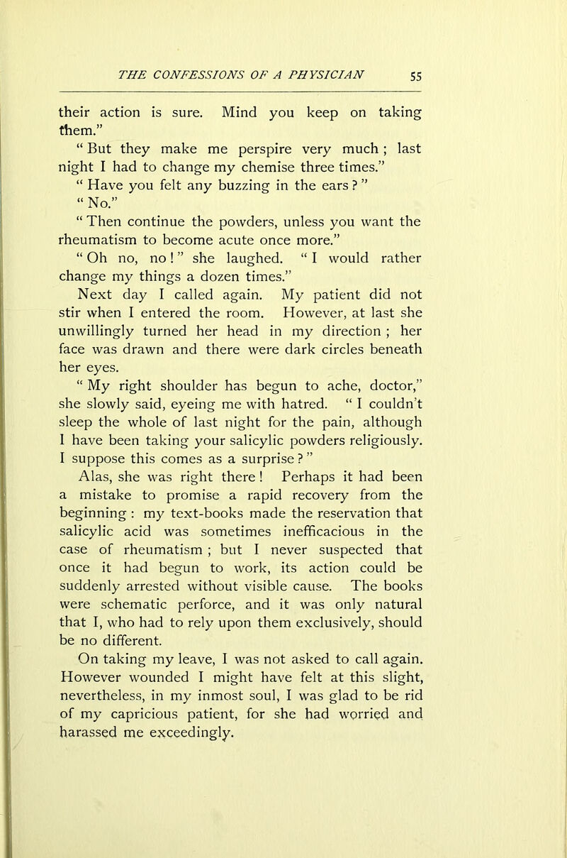 their action is sure. Mind you keep on taking them.” “ But they make me perspire very much; last night I had to change my chemise three times.” “ Have you felt any buzzing in the ears ? ” “No.” “ Then continue the powders, unless you want the rheumatism to become acute once more.” “ Oh no, no! ” she laughed. “ I would rather change my things a dozen times.” Next day I called again. My patient did not stir when I entered the room. However, at last she unwillingly turned her head in my direction ; her face was drawn and there were dark circles beneath her eyes. “ My right shoulder has begun to ache, doctor,” she slowly said, eyeing me with hatred. “ I couldn’t sleep the whole of last night for the pain, although I have been taking your salicylic powders religiously. I suppose this comes as a surprise?” Alas, she was right there ! Perhaps it had been a mistake to promise a rapid recovery from the beginning : my text-books made the reservation that salicylic acid was sometimes inefficacious in the case of rheumatism ; but I never suspected that once it had begun to work, its action could be suddenly arrested without visible cause. The books were schematic perforce, and it was only natural that I, who had to rely upon them exclusively, should be no different. On taking my leave, I was not asked to call again. However wounded I might have felt at this slight, nevertheless, in my inmost soul, I was glad to be rid of my capricious patient, for she had worried and harassed me exceedingly.