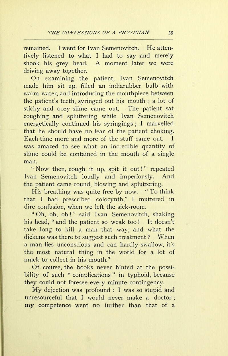 remained. I went for Ivan Semenovitch. He atten- tively listened to what I had to say and merely shook his grey head. A moment later we were driving away together. On examining the patient, Ivan Semenovitch made him sit up, filled an indiarubber bulb with warm water, and introducing the mouthpiece between the patient’s teeth, syringed out his mouth ; a lot of sticky and oozy slime came out. The patient sat coughing and spluttering while Ivan Semenovitch energetically continued his syringings ; I marvelled that he should have no fear of the patient choking. Each time more and more of the stuff came out. I was amazed to see what an incredible quantity of slime could be contained in the mouth of a single man. “Now then, cough it up, spit it out!” repeated Ivan Semenovitch loudly and imperiously. And the patient came round, blowing and spluttering. His breathing was quite free by now. “To think that I had prescribed colocynth,” I muttered in dire confusion, when we left the sick-room. “Oh, oh, oh!” said Ivan Semenovitch, shaking his head, “and the patient so weak too ! It doesn’t take long to kill a man that way, and what the dickens was there to suggest such treatment ? When a man lies unconscious and can hardly swallow, it’s the most natural thing in the world for a lot of muck to collect in his mouth.” Of course, the books never hinted at the possi- bility of such “ complications ” in typhoid, because they could not foresee every minute contingency. My dejection was profound : I was so stupid and unresourceful that I would never make a doctor ; my competence went no further than that of a