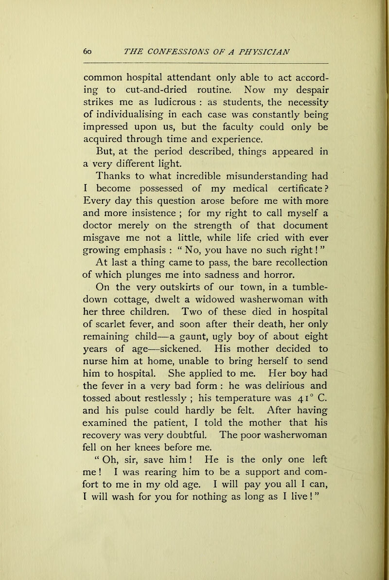 common hospital attendant only able to act accord- ing to cut-and-dried routine. Now my despair strikes me as ludicrous : as students, the necessity of individualising in each case was constantly being impressed upon us, but the faculty could only be acquired through time and experience. But, at the period described, things appeared in a very different light. Thanks to what incredible misunderstanding had I become possessed of my medical certificate ? Every day this question arose before me with more and more insistence ; for my right to call myself a doctor merely on the strength of that document misgave me not a little, while life cried with ever growing emphasis : “ No, you have no such right! ” At last a thing came to pass, the bare recollection of which plunges me into sadness and horror. On the very outskirts of our town, in a tumble- down cottage, dwelt a widowed washerwoman with her three children. Two of these died in hospital of scarlet fever, and soon after their death, her only remaining child—a gaunt, ugly boy of about eight years of age—sickened. His mother decided to nurse him at home, unable to bring herself to send him to hospital. She applied to me. Her boy had the fever in a very bad form : he was delirious and tossed about restlessly ; his temperature was 410 C. and his pulse could hardly be felt. After having examined the patient, I told the mother that his recovery was very doubtful. The poor washerwoman fell on her knees before me. “ Oh, sir, save him! He is the only one left me! I was rearing him to be a support and com- fort to me in my old age. I will pay you all I can, I will wash for you for nothing as long as I live! ”